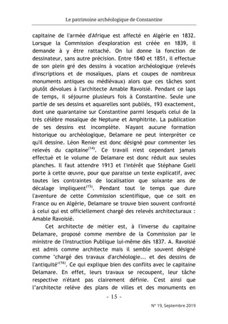 Le patrimoine archéologique de Constantine
- 15 -
N° 19, Septembre 2019
capitaine de l'armée d'Afrique est affecté en Algérie en 1832.
Lorsque la Commission d'exploration est créée en 1839, il
demande à y être rattaché. On lui donne la fonction de
dessinateur, sans autre précision. Entre 1840 et 1851, il effectue
de son plein gré des dessins à vocation archéologique (relevés
d'inscriptions et de mosaïques, plans et coupes de nombreux
monuments antiques ou médiévaux) alors que ces tâches sont
plutôt dévolues à l'architecte Amable Ravoisié. Pendant ce laps
de temps, il séjourne plusieurs fois à Constantine. Seule une
partie de ses dessins et aquarelles sont publiés, 193 exactement,
dont une quarantaine sur Constantine parmi lesquels celui de la
très célèbre mosaïque de Neptune et Amphitrite. La publication
de ses dessins est incomplète. N'ayant aucune formation
historique ou archéologique, Delamare ne peut interpréter ce
qu'il dessine. Léon Renier est donc désigné pour commenter les
relevés du capitaine(14)
. Ce travail n'est cependant jamais
effectué et le volume de Delamare est donc réduit aux seules
planches. Il faut attendre 1913 et l'intérêt que Stéphane Gsell
porte à cette œuvre, pour que paraisse un texte explicatif, avec
toutes les contraintes de localisation que soixante ans de
décalage impliquent(15)
. Pendant tout le temps que dure
l'aventure de cette Commission scientifique, que ce soit en
France ou en Algérie, Delamare se trouve bien souvent confronté
à celui qui est officiellement chargé des relevés architecturaux :
Amable Ravoisié.
Cet architecte de métier est, à l'inverse du capitaine
Delamare, proposé comme membre de la Commission par le
ministre de l'Instruction Publique lui-même dès 1837. A. Ravoisié
est admis comme architecte mais il semble souvent désigné
comme "chargé des travaux d'archéologie... et des dessins de
l'antiquité"(16)
. Ce qui explique bien des conflits avec le capitaine
Delamare. En effet, leurs travaux se recoupent, leur tâche
respective n'étant pas clairement définie. C'est ainsi que
l’architecte relève des plans de villes et des monuments en
 