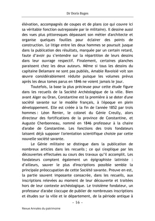Dr Doris Bages
- 16 -
Revue Annales du patrimoine
élévation, accompagnés de coupes et de plans (ce qui couvre ici
sa véritable fonction outrepassée par le militaire). Il dessine aussi
des vues plus pittoresques dépassant son métier d'architecte et
organise quelques fouilles pour éclairer des points de
construction. Le litige entre les deux hommes se poursuit jusque
dans la publication des résultats, marquée par un certain retard,
faute d’avoir pu s’entendre sur la répartition de leurs dessins
dans leur ouvrage respectif. Finalement, certaines planches
paraissent chez les deux auteurs. Même si tous les dessins du
capitaine Delamare ne sont pas publiés, Amable Ravoisié voit son
œuvre considérablement réduite puisque les volumes prévus
après les deux tomes parus en 1846 ne voient jamais le jour.
Toutefois, la base la plus précieuse pour cette étude figure
dans les recueils de la Société Archéologique de la ville. Bien
avant Alger ou Oran, Constantine est la première à se doter d'une
société savante sur le modèle français, à l'époque en plein
développement. Elle est créée à la fin de l'année 1852 par trois
hommes : Léon Renier, le colonel du Génie Creully, alors
directeur des fortifications de la province de Constantine, et
Auguste Cherbonneau, nommé en 1846 professeur à la chaire
d'arabe de Constantine. Les fonctions des trois fondateurs
laissent déjà supposer l'orientation scientifique choisie par cette
nouvelle société savante.
Le Génie militaire se distingue dans la publication de
nombreux articles dans les recueils ; ce qui s'explique par les
découvertes effectuées au cours des travaux qu’il accomplit. Les
fondateurs comptent également un épigraphiste latiniste :
d’ailleurs, sauver le plus d'inscriptions possible semble la
principale préoccupation de cette Société savante. Preuve en est,
la partie souvent imposante consacrée, dans les recueils, aux
inscriptions relevées au moment de leur découverte et traitées
hors de leur contexte archéologique. Le troisième fondateur, un
professeur d'arabe s'occupe de publier de nombreuses inscriptions
et études sur la ville et le département, de la période antique à
 