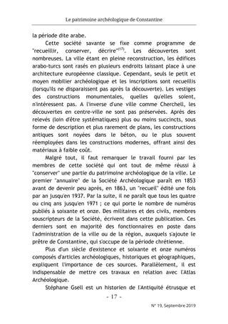 Le patrimoine archéologique de Constantine
- 17 -
N° 19, Septembre 2019
la période dite arabe.
Cette société savante se fixe comme programme de
"recueillir, conserver, décrire"(17)
. Les découvertes sont
nombreuses. La ville étant en pleine reconstruction, les édifices
arabo-turcs sont rasés en plusieurs endroits laissant place à une
architecture européenne classique. Cependant, seuls le petit et
moyen mobilier archéologique et les inscriptions sont recueillis
(lorsqu'ils ne disparaissent pas après la découverte). Les vestiges
des constructions monumentales, quelles qu'elles soient,
n'intéressent pas. A l'inverse d'une ville comme Cherchell, les
découvertes en centre-ville ne sont pas préservées. Après des
relevés (loin d'être systématiques) plus ou moins succincts, sous
forme de description et plus rarement de plans, les constructions
antiques sont noyées dans le béton, ou le plus souvent
réemployées dans les constructions modernes, offrant ainsi des
matériaux à faible coût.
Malgré tout, il faut remarquer le travail fourni par les
membres de cette société qui ont tout de même réussi à
"conserver" une partie du patrimoine archéologique de la ville. Le
premier "annuaire" de la Société Archéologique paraît en 1853
avant de devenir peu après, en 1863, un "recueil" édité une fois
par an jusqu'en 1937. Par la suite, il ne paraît que tous les quatre
ou cinq ans jusqu'en 1971 ; ce qui porte le nombre de numéros
publiés à soixante et onze. Des militaires et des civils, membres
souscripteurs de la Société, écrivent dans cette publication. Ces
derniers sont en majorité des fonctionnaires en poste dans
l'administration de la ville ou de la région, auxquels s'ajoute le
prêtre de Constantine, qui s'occupe de la période chrétienne.
Plus d'un siècle d'existence et soixante et onze numéros
composés d'articles archéologiques, historiques et géographiques,
expliquent l'importance de ces sources. Parallèlement, il est
indispensable de mettre ces travaux en relation avec l'Atlas
Archéologique.
Stéphane Gsell est un historien de l'Antiquité étrusque et
 