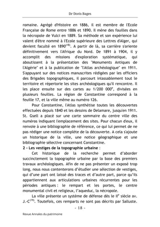 Dr Doris Bages
- 18 -
Revue Annales du patrimoine
romaine. Agrégé d'Histoire en 1886, il est membre de l'Ecole
Française de Rome entre 1886 et 1890. Il mène des fouilles dans
la nécropole de Vulci en 1889. Sa méthode et son expérience lui
valent d'être nommé à l'Ecole supérieure des Lettres d'Alger, qui
devient faculté en 1890(18)
. A partir de là, sa carrière s'oriente
définitivement vers l'Afrique du Nord. De 1891 à 1904, il y
accomplit des missions d'exploration systématique, qui
aboutissent à la présentation des "Monuments Antiques de
l'Algérie" et à la publication de "l'Atlas archéologique" en 1911.
S'appuyant sur des notices manuscrites rédigées par les officiers
des Brigades topographiques, il parcourt inlassablement tout le
territoire et répertorie les sites archéologiques qu'il rencontre. Il
les place ensuite sur des cartes au 1/200 000e
, divisées en
plusieurs feuilles. La région de Constantine correspond à la
feuille 17, et la ville même au numéro 126.
Pour Constantine, l'Atlas synthétise toutes les découvertes
effectuées depuis 1840 et les dessins de Delamare, jusqu'en 1911.
St. Gsell a placé sur une carte sommaire du centre ville des
numéros indiquant l'emplacement des sites. Pour chacun d'eux, il
renvoie à une bibliographie de référence, ce qui lui permet de ne
pas rédiger une notice complète de la découverte. A cela s'ajoute
un historique de la ville, une notice géographique et une
bibliographie sélective concernant Constantine.
2 - Les vestiges de la topographie urbaine :
Cet historique de la recherche permet d’aborder
succinctement la topographie urbaine par la base des premiers
travaux archéologiques. Afin de ne pas présenter un exposé trop
long, nous nous contenterons d’étudier une sélection de vestiges,
qui d’une part ont laissé des traces et d’autre part, parce qu’ils
appartiennent aux articulations urbaines récurrentes pour les
périodes antiques : le rempart et les portes, le centre
monumental civil et religieux, l’aqueduc, la nécropole.
La ville présente un système de défense dès le IIe
siècle av.
J.-C(19)
. Toutefois, ces remparts ne sont pas décrits par Salluste.
 