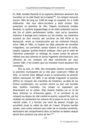 Le patrimoine archéologique de Constantine
- 19 -
N° 19, Septembre 2019
En 1840, Amable Ravoisié et le capitaine Delamare dessinent des
murailles sur le côté Ouest de la Casbah(20)
. Ce rempart mesurait
encore 150m de long sur 1m50 de large et comptait 1m à 1m50
d'élévation. Une tour demi-circulaire y était incluse. Elle
présentait un diamètre de 10m. D'après l'architecte Amable
Ravoisié, le système d'appareillage et de taille présentait encore
des lits et joints parfaitement taillés, ainsi qu’un parement
extérieur à bossage avec ciselures sur les arrêtes. Les matériaux
auraient pu être extraits des carrières de Sidi M'Cid et du
Mansourah. Avant sa reconstruction par les militaires français
entre 1840 et 1852, la Casbah est déjà entourée de murailles
irrégulières. Les premières assises étaient en pierres de taille,
laissant supposer qu'elles étaient antiques. Alors que le reste de
l'élévation présentait un mélange de toutes sortes de pierres
mêlées avec des colonnes et autres fragments d'architecture. Une
réfection de ces remparts est déjà mentionnée par pour
l'année 1284. Il est évident que ces murailles furent plusieurs fois
remaniées.
Plus au Sud, en 1855, des immeubles étaient concédés par
la première municipalité de la ville pour construire l’Hôtel de
Ville. Le terrain était déblayé avant la construction du premier
édifice communal. En 1895, il est décidé d’agrandir ce premier
édifice en creusant des tranchées de fondation, au-delà de ses
limites occidentales. Les ouvriers mirent au jour une muraille
dans lesdites tranchées. Ces assises ne reposaient pas
directement sur le rocher. Elles étaient établies sur un lit de
blocs informes et d’énormes galets. "Il se terminait là (le
rempart) au-dessus du vide comblé en partie, aujourd’hui, par les
remblais où stationnent les voitures de la place et où se tient un
marché arabe. Il y formait une sorte de bastion d’angle qui
surveillait toute la vallée du côté de l’ouest. D’autres lourdes
assises, mais moins massives que celles de la muraille terminale,
dessinaient des compartiments dans ce bastion au-dedans duquel
devait être construit une sorte de fort"(21)
.
 