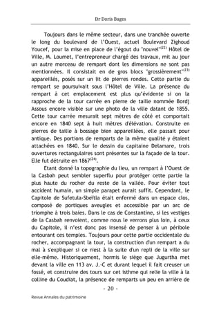 Dr Doris Bages
- 20 -
Revue Annales du patrimoine
Toujours dans le même secteur, dans une tranchée ouverte
le long du boulevard de l’Ouest, actuel Boulevard Zighoud
Youcef, pour la mise en place de l’égout du "nouvel"(22)
Hôtel de
Ville, M. Loumet, l’entrepreneur chargé des travaux, mit au jour
un autre morceau de rempart dont les dimensions ne sont pas
mentionnées. Il consistait en de gros blocs "grossièrement"(23)
appareillés, posés sur un lit de pierres rondes. Cette partie du
rempart se poursuivait sous l’Hôtel de Ville. La présence du
rempart à cet emplacement est plus qu’évidente si on la
rapproche de la tour carrée en pierre de taille nommée Bordj
Assous encore visible sur une photo de la ville datant de 1855.
Cette tour carrée mesurait sept mètres de côté et comportait
encore en 1840 sept à huit mètres d'élévation. Construite en
pierres de taille à bossage bien appareillées, elle passait pour
antique. Des portions de remparts de la même qualité y étaient
attachées en 1840. Sur le dessin du capitaine Delamare, trois
ouvertures rectangulaires sont présentes sur la façade de la tour.
Elle fut détruite en 1867(24)
.
Etant donné la topographie du lieu, un rempart à l’Ouest de
la Casbah peut sembler superflu pour protéger cette partie la
plus haute du rocher du reste de la vallée. Pour éviter tout
accident humain, un simple parapet aurait suffit. Cependant, le
Capitole de Sufetula-Sbeïtla était enfermé dans un espace clos,
composé de portiques aveugles et accessible par un arc de
triomphe à trois baies. Dans le cas de Constantine, si les vestiges
de la Casbah renvoient, comme nous le verrons plus loin, à ceux
du Capitole, il n’est donc pas insensé de penser à un péribole
entourant ces temples. Toujours pour cette partie occidentale du
rocher, accompagnant la tour, la construction d'un rempart a du
mal à s'expliquer si ce n'est à la suite d'un repli de la ville sur
elle-même. Historiquement, hormis le siège que Jugurtha met
devant la ville en 113 av. J.-C et durant lequel il fait creuser un
fossé, et construire des tours sur cet isthme qui relie la ville à la
colline du Coudiat, la présence de remparts un peu en arrière de
 