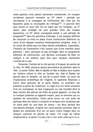 Le patrimoine archéologique de Constantine
- 21 -
N° 19, Septembre 2019
cette position n’est jamais clairement mentionnée. Ce rempart
occidental pourrait remonter au VIe
siècle ; période qui
correspond à la campagne de fortification des cités par les
Byzantins après la reconquête de l’Afrique(25)
. Il pourrait être
plus ancien et avoir été mis en place par les Vandales, au Ve
siècle, pour protéger les plus grandes villes des troupes
byzantines. Le IVe
siècle correspond plutôt à une période de
prospérité(26)
dans les provinces d’Afrique. Il est toujours difficile
de concevoir la mise en place d’une construction défensive au
cours d’une époque reconnue historiquement prospère. Ainsi, il
en serait de même pour les deux siècles précédents. Cependant,
l’histoire de Constantine n’est connue que d’une manière assez
générale ; ainsi, pourquoi ne pas envisager dans un programme
édilitaire de construction, une décision municipale de bâtir un
rempart à cet endroit, peut être pour marquer clairement
l’entrée de la cité.
Présenter l’entrée de la cité permet d’évoquer les portes de
la ville. En 1840, plusieurs portes permettent de pénétrer dans la
ville. La porte Valée, Bab el Djedid et Bab el Djabia sont situées
sur l'isthme reliant la ville au Coudiat Aty. Bab el Djabia est
percée dans le rempart, au sud de la porte Valée. Au cours de
l’exploration scientifique de l’Algérie, le capitaine Delamare a
fourni deux gravures de la porte Djabia. La première vue
présente la porte de l’extérieur. Il s’agit d’un arc brisé surmonté
d’un arc outrepassé, le tout s’appuyant sur une muraille dont la
base montre des pierres de taille de grand appareil. Le haut de
ce rempart présente un appareil moyen, pour se terminer par un
système de meurtrières. Cette porte ouvre sur une sorte de
portique dont les voûtes à voussoirs en briques sont soutenues par
un autel posé sur une base de statue ; les deux portant des
inscriptions antiques. D’après une carte postale ancienne, Bab el
Djabia est constituée d’un arc en plein cintre intégré dans un
rempart construit en pierres de taille. S’il s’agit du même
emplacement, la porte n’a plus rien à voir avec celle qu’a vu A.
 