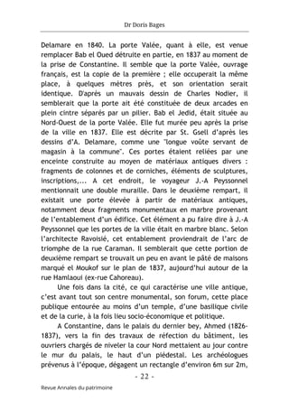 Dr Doris Bages
- 22 -
Revue Annales du patrimoine
Delamare en 1840. La porte Valée, quant à elle, est venue
remplacer Bab el Oued détruite en partie, en 1837 au moment de
la prise de Constantine. Il semble que la porte Valée, ouvrage
français, est la copie de la première ; elle occuperait la même
place, à quelques mètres près, et son orientation serait
identique. D'après un mauvais dessin de Charles Nodier, il
semblerait que la porte ait été constituée de deux arcades en
plein cintre séparés par un pilier. Bab el Jedid, était située au
Nord-Ouest de la porte Valée. Elle fut murée peu après la prise
de la ville en 1837. Elle est décrite par St. Gsell d’après les
dessins d’A. Delamare, comme une "longue voûte servant de
magasin à la commune". Ces portes étaient reliées par une
enceinte construite au moyen de matériaux antiques divers :
fragments de colonnes et de corniches, éléments de sculptures,
inscriptions,... A cet endroit, le voyageur J.-A Peyssonnel
mentionnait une double muraille. Dans le deuxième rempart, il
existait une porte élevée à partir de matériaux antiques,
notamment deux fragments monumentaux en marbre provenant
de l’entablement d’un édifice. Cet élément a pu faire dire à J.-A
Peyssonnel que les portes de la ville était en marbre blanc. Selon
l’architecte Ravoisié, cet entablement proviendrait de l’arc de
triomphe de la rue Caraman. Il semblerait que cette portion de
deuxième rempart se trouvait un peu en avant le pâté de maisons
marqué el Moukof sur le plan de 1837, aujourd’hui autour de la
rue Hamlaoui (ex-rue Cahoreau).
Une fois dans la cité, ce qui caractérise une ville antique,
c’est avant tout son centre monumental, son forum, cette place
publique entourée au moins d’un temple, d’une basilique civile
et de la curie, à la fois lieu socio-économique et politique.
A Constantine, dans le palais du dernier bey, Ahmed (1826-
1837), vers la fin des travaux de réfection du bâtiment, les
ouvriers chargés de niveler la cour Nord mettaient au jour contre
le mur du palais, le haut d’un piédestal. Les archéologues
prévenus à l’époque, dégagent un rectangle d’environ 6m sur 2m,
 