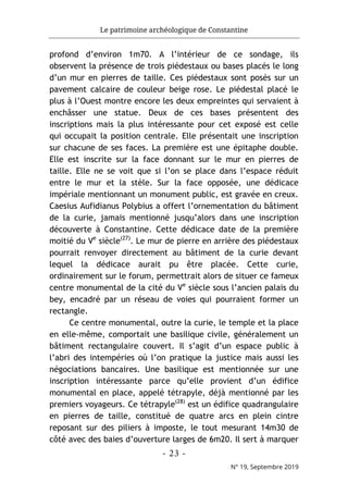 Le patrimoine archéologique de Constantine
- 23 -
N° 19, Septembre 2019
profond d’environ 1m70. A l’intérieur de ce sondage, ils
observent la présence de trois piédestaux ou bases placés le long
d’un mur en pierres de taille. Ces piédestaux sont posés sur un
pavement calcaire de couleur beige rose. Le piédestal placé le
plus à l’Ouest montre encore les deux empreintes qui servaient à
enchâsser une statue. Deux de ces bases présentent des
inscriptions mais la plus intéressante pour cet exposé est celle
qui occupait la position centrale. Elle présentait une inscription
sur chacune de ses faces. La première est une épitaphe double.
Elle est inscrite sur la face donnant sur le mur en pierres de
taille. Elle ne se voit que si l’on se place dans l’espace réduit
entre le mur et la stèle. Sur la face opposée, une dédicace
impériale mentionnant un monument public, est gravée en creux.
Caesius Aufidianus Polybius a offert l’ornementation du bâtiment
de la curie, jamais mentionné jusqu’alors dans une inscription
découverte à Constantine. Cette dédicace date de la première
moitié du Ve
siècle(27)
. Le mur de pierre en arrière des piédestaux
pourrait renvoyer directement au bâtiment de la curie devant
lequel la dédicace aurait pu être placée. Cette curie,
ordinairement sur le forum, permettrait alors de situer ce fameux
centre monumental de la cité du Ve
siècle sous l’ancien palais du
bey, encadré par un réseau de voies qui pourraient former un
rectangle.
Ce centre monumental, outre la curie, le temple et la place
en elle-même, comportait une basilique civile, généralement un
bâtiment rectangulaire couvert. Il s’agit d’un espace public à
l’abri des intempéries où l’on pratique la justice mais aussi les
négociations bancaires. Une basilique est mentionnée sur une
inscription intéressante parce qu’elle provient d’un édifice
monumental en place, appelé tétrapyle, déjà mentionné par les
premiers voyageurs. Ce tétrapyle(28)
est un édifice quadrangulaire
en pierres de taille, constitué de quatre arcs en plein cintre
reposant sur des piliers à imposte, le tout mesurant 14m30 de
côté avec des baies d’ouverture larges de 6m20. Il sert à marquer
 