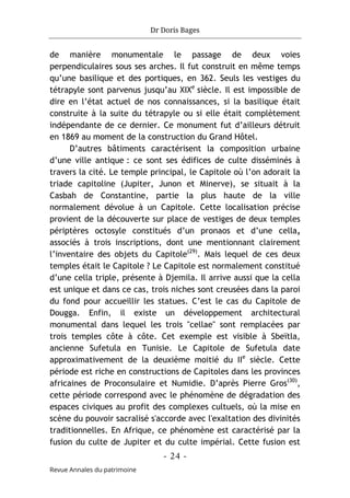 Dr Doris Bages
- 24 -
Revue Annales du patrimoine
de manière monumentale le passage de deux voies
perpendiculaires sous ses arches. Il fut construit en même temps
qu’une basilique et des portiques, en 362. Seuls les vestiges du
tétrapyle sont parvenus jusqu’au XIXe
siècle. Il est impossible de
dire en l’état actuel de nos connaissances, si la basilique était
construite à la suite du tétrapyle ou si elle était complètement
indépendante de ce dernier. Ce monument fut d’ailleurs détruit
en 1869 au moment de la construction du Grand Hôtel.
D’autres bâtiments caractérisent la composition urbaine
d’une ville antique : ce sont ses édifices de culte disséminés à
travers la cité. Le temple principal, le Capitole où l’on adorait la
triade capitoline (Jupiter, Junon et Minerve), se situait à la
Casbah de Constantine, partie la plus haute de la ville
normalement dévolue à un Capitole. Cette localisation précise
provient de la découverte sur place de vestiges de deux temples
périptères octosyle constitués d’un pronaos et d’une cella,
associés à trois inscriptions, dont une mentionnant clairement
l’inventaire des objets du Capitole(29)
. Mais lequel de ces deux
temples était le Capitole ? Le Capitole est normalement constitué
d’une cella triple, présente à Djemila. Il arrive aussi que la cella
est unique et dans ce cas, trois niches sont creusées dans la paroi
du fond pour accueillir les statues. C’est le cas du Capitole de
Dougga. Enfin, il existe un développement architectural
monumental dans lequel les trois "cellae" sont remplacées par
trois temples côte à côte. Cet exemple est visible à Sbeïtla,
ancienne Sufetula en Tunisie. Le Capitole de Sufetula date
approximativement de la deuxième moitié du IIe
siècle. Cette
période est riche en constructions de Capitoles dans les provinces
africaines de Proconsulaire et Numidie. D’après Pierre Gros(30)
,
cette période correspond avec le phénomène de dégradation des
espaces civiques au profit des complexes cultuels, où la mise en
scène du pouvoir sacralisé s'accorde avec l'exaltation des divinités
traditionnelles. En Afrique, ce phénomène est caractérisé par la
fusion du culte de Jupiter et du culte impérial. Cette fusion est
 