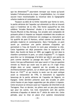 Dr Doris Bages
- 26 -
Revue Annales du patrimoine
que les dimensions(34)
pourraient renvoyer aux traces qu’aurait
laissées l’infrastructure du cirque. L’amphithéâtre, lui, n’a laissé
aucune trace reconnaissable ou reconnue dans la topographie
urbaine moderne et contemporaine.
Toujours au-delà de la limite naturelle que forme le ravin,
la partie aérienne de l’aqueduc qui alimentait la ville se trouvait
aussi à l’extérieur de la ville. Elle forme aujourd’hui les très
célèbres "Arcades Romaines" situées à la rencontre des deux
fleuves Rhumel et Bou Merzoug. Ces arcades sont composées de
puissants piliers à imposte sur lesquels retombent des arcades en
plein cintre. Cette architecture est analogue au monument qui
fut qualifié de pont El Kantara, utilisé comme tel pendant les
périodes moderne et contemporaine. Dans l’Antiquité, ce pont
aurait pu constituer une partie aérienne d’aqueduc qui
permettait à l’eau de franchir le ravin pour alimenter la ville.
Cette hypothèse est déjà pressentie chez le traducteur d’el
Bakri, Mac Guckin de Slane en 1859, qui suggère de voir dans la
chambre surmontant le pont, un canal d’aqueduc(35)
. Il s’appuie
peut-être sur le témoignage d’al-Idrisi qui décrit une partie du
pont comme destinée au passage des eaux(36)
. Cependant, le
texte n’est pas suffisamment clair pour savoir si l’eau en question
renvoie au fleuve qui coule sous le pont ou s’il s’agit d’eau
dirigée dans un canal, supporté par les arcades du pont.
Architecturalement parlant, sur un dessin que fit exécuter James
Bruce en 1743(37)
et qui montre la seule vue du pont antique
avant sa restauration de 1792, le monument se rapproche
beaucoup de la partie aérienne de l’aqueduc de Ségovie, en
Espagne. Cette dernière présente aussi des arcades en plein
cintre hautes et peu larges supportées par des piliers à imposte.
Cette structure se retrouve aussi sur l’aqueduc de Cherchell et de
Tarragone. Pour ce dernier, les piliers sont un peu plus massifs
que pour les autres. Ces trois monuments sont des parties
aériennes d’aqueduc et datent du Ier
siècle de notre ère. Cette
période, pour la mise en place d’un système monumental
 