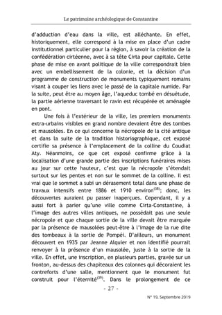 Le patrimoine archéologique de Constantine
- 27 -
N° 19, Septembre 2019
d’adduction d’eau dans la ville, est alléchante. En effet,
historiquement, elle correspond à la mise en place d’un cadre
institutionnel particulier pour la région, à savoir la création de la
confédération cirtéenne, avec à sa tête Cirta pour capitale. Cette
phase de mise en avant politique de la ville correspondrait bien
avec un embellissement de la colonie, et la décision d’un
programme de construction de monuments typiquement romains
visant à couper les liens avec le passé de la capitale numide. Par
la suite, peut être au moyen âge, l’aqueduc tombé en désuétude,
la partie aérienne traversant le ravin est récupérée et aménagée
en pont.
Une fois à l’extérieur de la ville, les premiers monuments
extra-urbains visibles en grand nombre devaient être des tombes
et mausolées. En ce qui concerne la nécropole de la cité antique
et dans la suite de la tradition historiographique, cet exposé
certifie sa présence à l’emplacement de la colline du Coudiat
Aty. Néanmoins, ce que cet exposé confirme grâce à la
localisation d’une grande partie des inscriptions funéraires mises
au jour sur cette hauteur, c’est que la nécropole s’étendait
surtout sur les pentes et non sur le sommet de la colline. Il est
vrai que le sommet a subi un dérasement total dans une phase de
travaux intensifs entre 1886 et 1910 environ(38)
; donc, les
découvertes auraient pu passer inaperçues. Cependant, il y a
aussi fort à parier qu’une ville comme Cirta-Constantine, à
l’image des autres villes antiques, ne possédait pas une seule
nécropole et que chaque sortie de la ville devait être marquée
par la présence de mausolées peut-être à l’image de la rue dite
des tombeaux à la sortie de Pompéi. D’ailleurs, un monument
découvert en 1935 par Jeanne Alquier et non identifié pourrait
renvoyer à la présence d’un mausolée, juste à la sortie de la
ville. En effet, une inscription, en plusieurs parties, gravée sur un
fronton, au-dessus des chapiteaux des colonnes qui décoraient les
contreforts d’une salle, mentionnent que le monument fut
construit pour l’éternité(39)
. Dans le prolongement de ce
 