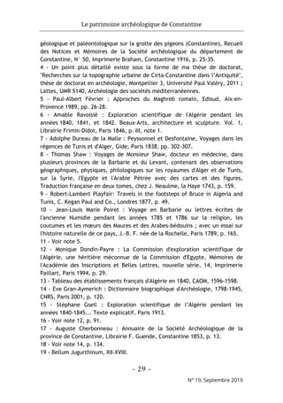 Le patrimoine archéologique de Constantine
- 29 -
N° 19, Septembre 2019
géologique et paléontologique sur la grotte des pigeons (Constantine), Recueil
des Notices et Mémoires de la Société archéologique du département de
Constantine, N° 50, Imprimerie Braham, Constantine 1916, p. 25-35.
4 - Un point plus détaillé existe sous la forme de ma thèse de doctorat,
"Recherches sur la topographie urbaine de Cirta-Constantine dans l’Antiquité",
thèse de doctorat en archéologie, Montpellier 3, Université Paul Valéry, 2011 ;
Lattes, UMR 5140, Archéologie des sociétés méditerranéennes.
5 - Paul-Albert Février : Approches du Maghreb romain, Edisud, Aix-en-
Provence 1989, pp. 26-28.
6 - Amable Ravoisié : Exploration scientifique de l'Algérie pendant les
années 1840, 1841, et 1842. Beaux-Arts, architecture et sculpture. Vol. 1,
Librairie Frimin-Didot, Paris 1846, p. III, note 1.
7 - Adolphe Dureau de la Malle : Peyssonnel et Desfontaine, Voyages dans les
régences de Tunis et d'Alger, Gide, Paris 1838, pp. 302-307.
8 - Thomas Shaw : Voyages de Monsieur Shaw, docteur en médecine, dans
plusieurs provinces de la Barbarie et du Levant, contenant des observations
géographiques, physiques, philologiques sur les royaumes d'Alger et de Tunis,
sur la Syrie, l'Egypte et l'Arabie Pétrée avec des cartes et des figures,
Traduction française en deux tomes, chez J. Neaulme, la Haye 1743, p. 159.
9 - Robert-Lambert Playfair: Travels in the footsteps of Bruce in Algeria and
Tunis, C. Kegan Paul and Co., Londres 1877, p. 49.
10 - Jean-Louis Marie Poiret : Voyage en Barbarie ou lettres écrites de
l'ancienne Numidie pendant les années 1785 et 1786 sur la religion, les
coutumes et les mœurs des Maures et des Arabes-bédouins ; avec un essai sur
l'histoire naturelle de ce pays, J.-B. F. née de la Rochelle, Paris 1789, p. 165.
11 - Voir note 5.
12 - Monique Dondin-Payre : La Commission d'exploration scientifique de
l'Algérie, une héritière méconnue de la Commission d'Egypte, Mémoires de
l'Académie des Inscriptions et Belles Lettres, nouvelle série, 14, Imprimerie
Paillart, Paris 1994, p. 29.
13 - Tableau des établissements français d'Algérie en 1840, CAOM, 1596-1598.
14 - Eve Gran-Aymerich : Dictionnaire biographique d'Archéologie, 1798-1945,
CNRS, Paris 2001, p. 120.
15 - Stéphane Gsell : Exploration scientifique de l’Algérie pendant les
années 1840-1845... Texte explicatif, Paris 1913.
16 - Voir note 12, p. 91.
17 - Auguste Cherbonneau : Annuaire de la Société Archéologique de la
province de Constantine, Librairie F. Guende, Constantine 1853, p. 13.
18 - Voir note 14, p. 134.
19 - Bellum Jugurthinum, XII-XVIII.
 