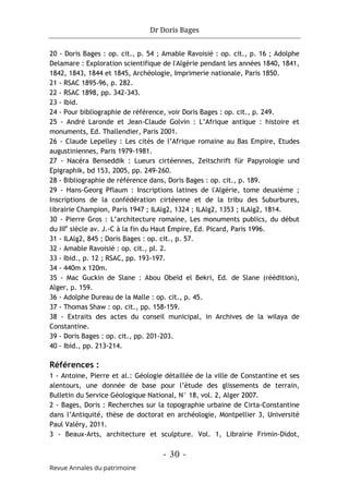 Dr Doris Bages
- 30 -
Revue Annales du patrimoine
20 - Doris Bages : op. cit., p. 54 ; Amable Ravoisié : op. cit., p. 16 ; Adolphe
Delamare : Exploration scientifique de l'Algérie pendant les années 1840, 1841,
1842, 1843, 1844 et 1845, Archéologie, Imprimerie nationale, Paris 1850.
21 - RSAC 1895-96, p. 282.
22 - RSAC 1898, pp. 342-343.
23 - Ibid.
24 - Pour bibliographie de référence, voir Doris Bages : op. cit., p. 249.
25 - André Laronde et Jean-Claude Golvin : L’Afrique antique : histoire et
monuments, Ed. Thallendier, Paris 2001.
26 - Claude Lepelley : Les cités de l’Afrique romaine au Bas Empire, Etudes
augustiniennes, Paris 1979-1981.
27 - Nacéra Benseddik : Lueurs cirtéennes, Zeitschrift für Papyrologie und
Epigraphik, bd 153, 2005, pp. 249-260.
28 - Bibliographie de référence dans, Doris Bages : op. cit., p. 189.
29 - Hans-Georg Pflaum : Inscriptions latines de l'Algérie, tome deuxième ;
Inscriptions de la confédération cirtéenne et de la tribu des Suburbures,
librairie Champion, Paris 1947 ; ILAlg2, 1324 ; ILAlg2, 1353 ; ILAlg2, 1814.
30 - Pierre Gros : L’architecture romaine, Les monuments publics, du début
du IIIe
siècle av. J.-C à la fin du Haut Empire, Ed. Picard, Paris 1996.
31 - ILAlg2, 845 ; Doris Bages : op. cit., p. 57.
32 - Amable Ravoisié : op. cit., pl. 2.
33 - Ibid., p. 12 ; RSAC, pp. 193-197.
34 - 440m x 120m.
35 - Mac Guckin de Slane : Abou Obeïd el Bekri, Ed. de Slane (réédition),
Alger, p. 159.
36 - Adolphe Dureau de la Malle : op. cit., p. 45.
37 - Thomas Shaw : op. cit., pp. 158-159.
38 - Extraits des actes du conseil municipal, in Archives de la wilaya de
Constantine.
39 - Doris Bages : op. cit., pp. 201-203.
40 - Ibid., pp. 213-214.
Références :
1 - Antoine, Pierre et al.: Géologie détaillée de la ville de Constantine et ses
alentours, une donnée de base pour l’étude des glissements de terrain,
Bulletin du Service Géologique National, N° 18, vol. 2, Alger 2007.
2 - Bages, Doris : Recherches sur la topographie urbaine de Cirta-Constantine
dans l’Antiquité, thèse de doctorat en archéologie, Montpellier 3, Université
Paul Valéry, 2011.
3 - Beaux-Arts, architecture et sculpture. Vol. 1, Librairie Frimin-Didot,
 