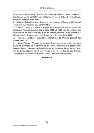 Dr Doris Bages
- 32 -
Revue Annales du patrimoine
20 - Pflaum, Hans-Georg : Inscriptions latines de l'Algérie, tome deuxième ;
Inscriptions de la confédération cirtéenne et de la tribu des Suburbures,
librairie Champion, Paris 1947.
21 - Playfair, Robert-Lambert: Travels in the footsteps of Bruce in Algeria and
Tunis, C. Kegan Paul and Co., Londres 1877.
22 - Poiret, Jean-Louis Marie : Voyage en Barbarie ou lettres écrites de
l'ancienne Numidie pendant les années 1785 et 1786 sur la religion, les
coutumes et les mœurs des Maures et des Arabes-bédouins ; avec un essai sur
l'histoire naturelle de ce pays, J.-B. F. née de la Rochelle, Paris 1789.
23 - Ravoisié, Amable : Exploration scientifique de l'Algérie pendant les
années 1840-1842.
24 - Shaw, Thomas : Voyages de Monsieur Shaw, docteur en médecine, dans
plusieurs provinces de la Barbarie et du Levant, contenant des observations
géographiques, physiques, philologiques sur les royaumes d'Alger et de Tunis,
sur la Syrie, l'Egypte et l'Arabie Pétrée avec des cartes et des figures,
Traduction française en deux tomes, chez J. Neaulme, la Haye 1743.
o
 