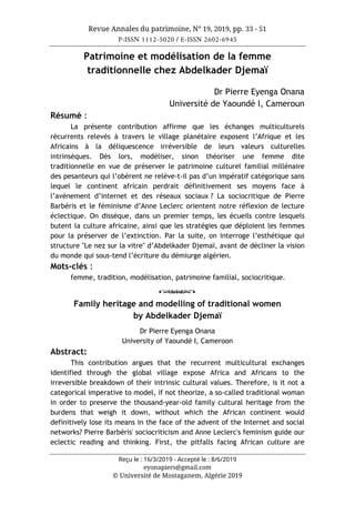 Revue Annales du patrimoine, N° 19, 2019, pp. 33 - 51
P-ISSN 1112-5020 / E-ISSN 2602-6945
Reçu le : 16/3/2019 - Accepté le : 8/6/2019
eyonapiers@gmail.com
© Université de Mostaganem, Algérie 2019
Patrimoine et modélisation de la femme
traditionnelle chez Abdelkader Djemaï
Dr Pierre Eyenga Onana
Université de Yaoundé I, Cameroun
Résumé :
La présente contribution affirme que les échanges multiculturels
récurrents relevés à travers le village planétaire exposent l’Afrique et les
Africains à la déliquescence irréversible de leurs valeurs culturelles
intrinsèques. Dès lors, modéliser, sinon théoriser une femme dite
traditionnelle en vue de préserver le patrimoine culturel familial millénaire
des pesanteurs qui l’obèrent ne relève-t-il pas d’un impératif catégorique sans
lequel le continent africain perdrait définitivement ses moyens face à
l’avènement d’internet et des réseaux sociaux ? La sociocritique de Pierre
Barbéris et le féminisme d’Anne Leclerc orientent notre réflexion de lecture
éclectique. On dissèque, dans un premier temps, les écueils contre lesquels
butent la culture africaine, ainsi que les stratégies que déploient les femmes
pour la préserver de l’extinction. Par la suite, on interroge l’esthétique qui
structure "Le nez sur la vitre" d’Abdelkader Djemaï, avant de décliner la vision
du monde qui sous-tend l’écriture du démiurge algérien.
Mots-clés :
femme, tradition, modélisation, patrimoine familial, sociocritique.
o
Family heritage and modelling of traditional women
by Abdelkader Djemaï
Dr Pierre Eyenga Onana
University of Yaoundé I, Cameroon
Abstract:
This contribution argues that the recurrent multicultural exchanges
identified through the global village expose Africa and Africans to the
irreversible breakdown of their intrinsic cultural values. Therefore, is it not a
categorical imperative to model, if not theorize, a so-called traditional woman
in order to preserve the thousand-year-old family cultural heritage from the
burdens that weigh it down, without which the African continent would
definitively lose its means in the face of the advent of the Internet and social
networks? Pierre Barbéris' sociocriticism and Anne Leclerc's feminism guide our
eclectic reading and thinking. First, the pitfalls facing African culture are
 
