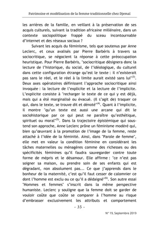 Patrimoine et modélisation de la femme traditionnelle chez Djemaï
- 35 -
N° 19, Septembre 2019
les arrières de la famille, en veillant à la préservation de ses
acquis culturels, suivant la tradition africaine millénaire, dans un
contexte sociopolitique frappé du sceau incontournable
d’internet et des réseaux sociaux ?
Suivant les acquis du féminisme, tels que soutenus par Anne
Leclerc, et ceux avalisés par Pierre Barbéris à travers sa
sociocritique, se négocient la réponse à cette préoccupation
heuristique. Pour Pierre Barbéris, "sociocritique désignera donc la
lecture de l’historique, du social, de l’idéologique, du culturel
dans cette configuration étrange qu’est le texte : il n’existerait
pas sans le réel, et le réel à la limite aurait existé sans lui"(3)
.
Deux axes opératoires définissent l’approche sociocritique ainsi
invoquée : la lecture de l’explicite et la lecture de l’implicite.
L’explicite consiste à "recharger le texte de ce qui y est déjà,
mais qui a été marginalisé ou évacué. (Il s’agit de) traquer ce
qui, dans le texte, se trouve dit et dénoté"(4)
. Quant à l’implicite,
il montre "qu’un texte est aussi une arcane qui dit le
sociohistorique par ce qui peut ne paraître qu’esthétique,
spirituel ou moral"(5)
. Dans la trajectoire épistémique qui sous-
tend son approche, Anne Leclerc prône un féminisme modéré qui,
bien qu’œuvrant à la promotion de l’image de la femme, reste
attaché à l’idée de la féminité. Ainsi, dans "Parole de femme",
elle met en valeur la condition féminine en considérant les
tâches maternelles ou ménagères comme des richesses ou des
spécificités féminines qu’il faudra sauvegarder contre toute
forme de mépris et le désamour. Elle affirme : "ce n’est pas
soigner sa maison, ou prendre soin de ses enfants qui est
dégradant, non absolument pas... Ce que j’apprends dans le
bonheur de la maternité, c’est qu’il faut cesser de calomnier ce
dont l’homme est exclu ou ce qu’il a dédaigné"(6)
. Son autre essai
"Hommes et femmes" s’inscrit dans la même perspective
humaniste. Leclerc y souligne que la femme doit se garder de
vouloir coûte que coûte se comparer à l’homme au risque
d’embrasser exclusivement les attributs et comportement
 