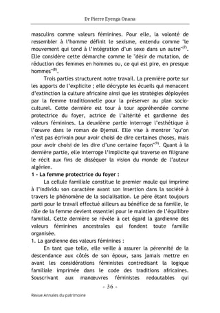 Dr Pierre Eyenga Onana
- 36 -
Revue Annales du patrimoine
masculins comme valeurs féminines. Pour elle, la volonté de
ressembler à l’homme définit le sexisme, entendu comme "le
mouvement qui tend à l’intégration d’un sexe dans un autre"(7)
.
Elle considère cette démarche comme le "désir de mutation, de
réduction des femmes en hommes ou, ce qui est pire, en presque
hommes"(8)
.
Trois parties structurent notre travail. La première porte sur
les apports de l’explicite ; elle décrypte les écueils qui menacent
d’extinction la culture africaine ainsi que les stratégies déployées
par la femme traditionnelle pour la préserver au plan socio-
culturel. Cette dernière est tour à tour appréhendée comme
protectrice du foyer, actrice de l’altérité et gardienne des
valeurs féminines. La deuxième partie interroge l’esthétique à
l’œuvre dans le roman de Djemaï. Elle vise à montrer "qu’on
n’est pas écrivain pour avoir choisi de dire certaines choses, mais
pour avoir choisi de les dire d’une certaine façon"(9)
. Quant à la
dernière partie, elle interroge l’implicite qui traverse en filigrane
le récit aux fins de disséquer la vision du monde de l’auteur
algérien.
1 - La femme protectrice du foyer :
La cellule familiale constitue le premier moule qui imprime
à l’individu son caractère avant son insertion dans la société à
travers le phénomène de la socialisation. Le père étant toujours
parti pour le travail effectué ailleurs au bénéfice de sa famille, le
rôle de la femme devient essentiel pour le maintien de l’équilibre
familial. Cette dernière se révèle à cet égard la gardienne des
valeurs féminines ancestrales qui fondent toute famille
organisée.
1. La gardienne des valeurs féminines :
En tant que telle, elle veille à assurer la pérennité de la
descendance aux côtés de son époux, sans jamais mettre en
avant les considérations féministes contredisant la logique
familiale imprimée dans le code des traditions africaines.
Souscrivant aux manœuvres féministes redoutables qui
 