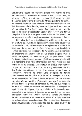 Patrimoine et modélisation de la femme traditionnelle chez Djemaï
- 37 -
N° 19, Septembre 2019
contredisent l’action de l’homme, Simone de Beauvoir refusera
par exemple la maternité au bénéfice de la littérature, au
prétexte qu’il existerait une incompatibilité entre le désir
d’enfanter et la volonté d’écrire. En Afrique pourtant, la femme,
notamment celle dite traditionnelle, veille non seulement au bon
fonctionnement de la famille, mais participe aussi au projet de
pérennisation de l’espèce humaine. Dans cette perspective, "Le
nez sur la vitre" d’Abdelkader Djemaï offre à voir une famille
complète constituée d’un père d’une mère et des enfants. Le
narrateur précise même que les époux comptent quatre enfants.
Bien plus, la femme traditionnelle veille au confort de sa
progéniture et celui de son époux comme une mère poule veille
sur ses œufs. Ainsi, lorsque l’époux entreprend de s’absenter du
foyer dans la perspective de résoudre un problème familial, la
femme traditionnelle se rassure de l’y accompagner autrement,
en préparant ses affaires afin de lui alléger l’esprit. Dans le
roman de Djemaï, la mère du fugitif se positionne comme
l’adjuvant idoine lorsque son mari décide de voyager pour le Midi
à la recherche d’un fils problématique qui reste muet face aux
lettres qu’on lui adresse. Le narrateur en évoque implicitement
l’apport en ces mots : "il n’avait pas pris grand-chose avec lui,
des fruits, des gâteaux et du linge propre préparé par sa
femme"(10)
. Par-delà le choix utile qu’opère la femme
traditionnelle dans la préparation du sac du voyageur, force est
de lui reconnaître certaines qualités au plan moral. Altruiste et
très réservée en matière d’expression de ses émotions, elle
préfère taire ses peines et compatir au malaise qui ronge les
autres. Car, bien qu’elle compatisse à la douleur de son époux au
sujet de leur fils disparu, elle ne souhaite ni le contrarier dans
son projet ni en rajouter à la peine de ce dernier. Le narrateur
omniscient établit cet attribut féminin à travers une tonalité
pathétique introduite par le verbe surprendre : "il l’avait surprise
en train de pleurer dans la cuisine. Elle ne parlait pas beaucoup,
mais il savait qu’elle avait autant mal que lui, sinon plus"(11)
. La
 