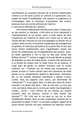 Dr Pierre Eyenga Onana
- 38 -
Revue Annales du patrimoine
manifestation du caractère altruiste de la femme traditionnelle
s’étend à un tel point qu’elle se confond à la générosité. Car,
malgré son statut d’analphabète, elle soutient sa progéniture et
l’accompagne dans le processus d’acquisition des savoirs,
devenant ainsi une actrice affirmée de l’altérité.
2. Une actrice affirmée de l’altérité :
Une femme traditionnelle illettrée œuvre dans l’ombre pour
ne pas paraître un obstacle, c’est-à-dire un frein substantiel à
l’épanouissement de sa famille. Aussi, a-t-elle besoin de faire
l’expérience de l’altérité en allant vers l’autre par le biais de
l’école afin de s’instruire en vue d’accompagner sa famille vers la
lumière. Dans ce sens, la formation académique de la progéniture
en général, et celle plus particulière de la jeune fille en tant que
future femme traditionnelle, peut s’appréhender comme une
forme de compensation de l’analphabétisme des parents. Aussi,
en allant apprendre à "lier le bois au bois pour former des
édifices de bois"(12)
comme le suggère la Grande Royale au peuple
de Diallobés au sujet de Samba Diallo, la petite fille permet-elle
à sa famille de rompre avec le mode d’une vie en autarcie. Il
s’agit alors de garder un contact fructueux avec le monde
extérieur car, "l’individu qui ne réalise pas normalement sa
pulsion d’union à l’autre connaît alors une conversion de cette
pulsion en un comportement négatif et destructeur. Autrement
dit, un tel individu inépanoui chercherait à obtenir l’union,
l’unité, dans ses rapports avec autrui, par élimination de
l’adversaire"(13)
. A cet égard, Mam n’a donc pas raison de laisser
entendre à sa petite fille Edna : "fille de mon sein, je crois que
c’est une bonne chose que tu ne sois pas restée trop longtemps à
l’école... Ecrire... c’est l’affaire de ces femmes qui veulent
travailler dans les bureaux, comme si elles étaient des
hommes"(14)
. Tel n’est pas le cas dans Le nez sur la vitre
d’Abdelkader Djemaï. Dans un style emphatique introduit par le
présentatif au passé "c’était", le narrateur souligne l’apport de la
jeune femme instruite non pour combattre les hommes, encore
 