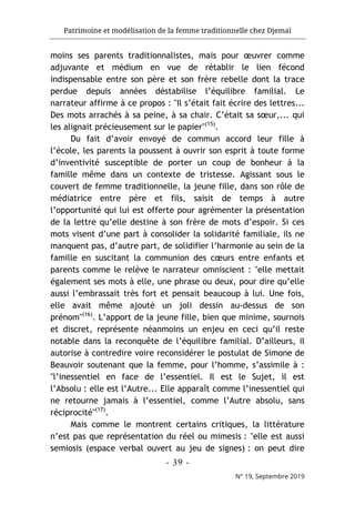 Patrimoine et modélisation de la femme traditionnelle chez Djemaï
- 39 -
N° 19, Septembre 2019
moins ses parents traditionnalistes, mais pour œuvrer comme
adjuvante et médium en vue de rétablir le lien fécond
indispensable entre son père et son frère rebelle dont la trace
perdue depuis années déstabilise l’équilibre familial. Le
narrateur affirme à ce propos : "Il s’était fait écrire des lettres...
Des mots arrachés à sa peine, à sa chair. C’était sa sœur,... qui
les alignait précieusement sur le papier"(15)
.
Du fait d’avoir envoyé de commun accord leur fille à
l’école, les parents la poussent à ouvrir son esprit à toute forme
d’inventivité susceptible de porter un coup de bonheur à la
famille même dans un contexte de tristesse. Agissant sous le
couvert de femme traditionnelle, la jeune fille, dans son rôle de
médiatrice entre père et fils, saisit de temps à autre
l’opportunité qui lui est offerte pour agrémenter la présentation
de la lettre qu’elle destine à son frère de mots d’espoir. Si ces
mots visent d’une part à consolider la solidarité familiale, ils ne
manquent pas, d’autre part, de solidifier l’harmonie au sein de la
famille en suscitant la communion des cœurs entre enfants et
parents comme le relève le narrateur omniscient : "elle mettait
également ses mots à elle, une phrase ou deux, pour dire qu’elle
aussi l’embrassait très fort et pensait beaucoup à lui. Une fois,
elle avait même ajouté un joli dessin au-dessus de son
prénom"(16)
. L’apport de la jeune fille, bien que minime, sournois
et discret, représente néanmoins un enjeu en ceci qu’il reste
notable dans la reconquête de l’équilibre familial. D’ailleurs, il
autorise à contredire voire reconsidérer le postulat de Simone de
Beauvoir soutenant que la femme, pour l’homme, s’assimile à :
"l’inessentiel en face de l’essentiel. Il est le Sujet, il est
l’Absolu : elle est l’Autre... Elle apparaît comme l’inessentiel qui
ne retourne jamais à l’essentiel, comme l’Autre absolu, sans
réciprocité"(17)
.
Mais comme le montrent certains critiques, la littérature
n’est pas que représentation du réel ou mimesis : "elle est aussi
semiosis (espace verbal ouvert au jeu de signes) : on peut dire
 