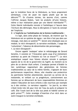 Dr Pierre Eyenga Onana
- 40 -
Revue Annales du patrimoine
que le troisième force de la littérature, sa force proprement
sémiotique, c’est de jouer les signes plutôt que de les
détruire"(18)
. En d’autres termes, les œuvres d’art, comme
l’affirme Jacques Dubois, "sont les produits (d’une) histoire,
même si leur réalisation passe par une liberté individuelle"(19)
.
Cette liberté individuelle renvoie à l’esthétique à l’œuvre dans
l’écriture des démiurges. Nous la décryptons à l’aune du concept
de l’implicite.
2 - L’implicite ou l’esthétisation de la femme traditionnelle :
Il s’agit, dans cette phase de l’analyse, de montrer que "la
littérature est un système de signes : son être n’est pas dans son
message, mais dans ce système"(20)
. Seront ainsi disséqués sous ce
module, le récit rétrospectif, la narration enchâssée, l’usage des
"culturèmes", l’absence de dénomination des personnages.
1. Le récit rétrospectif :
Encore appelé "analepse" selon le métalangage de Gerard
Genette, il consiste en "l’évocation après coup d’un événement
antérieur au point de l’histoire où l’on se trouve"(21)
. Le récit
analeptique auquel nous faisons allusion renvoie à quelques
aspects de la vie de la grand-mère du fugitif, du moment où le
père de ce dernier était enfant. L’analepse permet d’établir le
lien symétrique rapprochant des générations de femmes
traditionnelles au cœur de la même famille, s’agissant de leurs
performances respectives. Mieux, elle visualise une protectrice
du patrimoine familial attentionnée, œuvrant au service de la
maisonnée, et veillant sur sa progéniture, contrairement aux
femmes qui se détournent de leurs responsabilités féminines en
cédant l’éducation de leurs enfants à des nourrices par exemple
ou à des crèches. Le narrateur rappelle : "ce jour-là, sa mère
s’était levée très tôt pour tirer de l’eau du puits et préparer le
café. Elle l’avait lavé de la tête aux pieds et habillé comme un
petit prince"(22)
. Cette stratégie d’insertion d’un récit dans un
autre inaugure la narration enchâssée.
 
