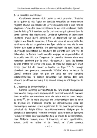 Patrimoine et modélisation de la femme traditionnelle chez Djemaï
- 41 -
N° 19, Septembre 2019
2. La narration enchâssée :
Considérée comme récit cadre ou récit premier, l’histoire
de la quête du fils fugitif se ponctue toutefois de micro-récits
relatant chacun un épisode de la vie mouvementée d’une famille
atypique. L’une des caractéristiques de ce récit enchâssé réside
dans le fait qu’il intervient après trois autres qui opèrent dans le
texte comme des digressions. Celles-ci rythment et ponctuent
l’histoire d’une mère conseillère se déployant sur un autre
registre aux fins de canaliser, à force de vœux et de conseils, les
sentiments de sa progéniture en âge nubile en vue de la voir
fonder elle aussi sa famille. Se désolidarisant de tout esprit de
libertinage susceptible de conduire ses enfants vers une vie de
débauche, la femme traditionnelle engage sa responsabilité et
interpelle son fils sur l’urgence de prendre femme dans une
narration dominée par le récit rétrospectif : "dans les lettres
qu’elle s’était fait écrire elle aussi, sa mère lui disait qu’il était
temps pour lui de penser à fonder un foyer"(23)
. Si l’usage
obsédant des pronoms personnels "il/elle" dans le texte de
Djemaï semble lever un pan de voile sur une certaine
indétermination, il plonge davantage son roman dans une
absence de dénomination qui ne saurait manquer d’interpeller le
lecteur.
3. L’absence de dénomination :
Comme l’affirme Gervais Mendo Ze, "une étude onomastique
peut rendre compte non seulement de l’enracinement de l’œuvre
dans le milieu socio-culturel mais de mieux entrer dans l’enjeu
du sens"(24)
. Or, le trait distinctif de l’onomastique dans le récit
de Djemaï est l’absence criarde de dénomination chez ses
personnages, comme tel est également le cas pour le personnage
principal de Ralph Ellison intentionnellement désigné par la
périphrase descriptive "Homme invisible" dans le roman éponyme
Homme invisible pour qui chantes-tu ? Ce mode de dénomination,
pour Philippe Hamon, n’est ni innocent, ni sans signification,
autant qu’il ne relève ni de l’oubli, ni d’une carence
 