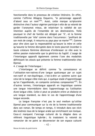 Dr Pierre Eyenga Onana
- 42 -
Revue Annales du patrimoine
fonctionnelle dans le processus de création littéraire. En effet,
comme l’affirme Milagros Ezquerro, "le personnage apparaît
d’abord sous un nom"(25)
. Aussi, cette marque scripturaire
distinctive chez l’auteur algérien participe-t-elle de sa volonté de
garder l’anonymat mieux, de relativiser la validité de son
intention auprès de l’ensemble de ses destinataires. Voilà
pourquoi le chef de famille est désigné par "il", et la femme
traditionnelle par "elle" comme dans l’occurrence : "profitant de
son mois de congé, il retourna au pays pour se marier"(26)
. Comme
pour dire alors que la responsabilité qu’assure la mère et celle
qu’assume la femme décryptée dans le texte pourrait incomber à
toute créature féminine désireuse d’embrasser ce rôle avec la
même passion maternelle que la génitrice du fugitif. L’usage de
l’interlangue apparaît également comme l’une des modalités
définissant les atouts que présente la femme traditionnelle chez
Djemaï.
4. L’usage de l’interlangue :
L’interlangue se définit comme "la connaissance et
l’utilisation non-natives d’une langue quelconque par un sujet
non-natif et non-équilingue, c’est-à-dire un système autre que
celui de la langue cible mais qui, à quelque stade d’apprentissage
qu’on l’appréhende, en comporte certaines composantes"(27)
. En
d’autres termes, l'interlangue apparaît en linguistique comme
une langue intermédiaire dans l'apprentissage ou l'utilisation
d'une langue cible. Celle-ci peut se produire entre un dialecte et
une langue standard, ou dans le cas de l'apprentissage d'une
langue seconde.
La langue française n’est pas le seul medium qu’utilise
Djemaï pour communiquer sur la vie de la femme traditionnelle
dans son roman. De temps en temps, il introduit dans son récit
des lexèmes issus de la langue arabe qui enrichissent son lexique.
Ceux-ci marquent l’ancrage culturel de la diégèse dans un
référent linguistique hybride ; ils traduisent la volonté du
romancier de ne point se déconnecter de son espace culturel
 