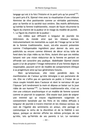 Dr Pierre Eyenga Onana
- 44 -
Revue Annales du patrimoine
langage qui est à la fois l’histoire et le parti pris qu’on prend"(33)
.
Le parti pris d’A. Djemaï rime avec la visualisation d’une créature
féminine de rêve positionnée comme un véritable patrimoine,
pour sa famille et la société tout entière. Des motifs définitoires
qu’exhibe la femme traditionnelle, ressort de façon récurrente la
figure du chantre de la pudeur et le visage du modèle de pureté.
1. La figure du chantre de la pudeur :
Les vidéos que diffusent à longueur de journée les
télévisions du monde ainsi que les réseaux sociaux,
instrumentalisent les mentalités au sujet de l’image qu’on se fait
de la femme traditionnelle. Aussi, est-elle souvent présentée
comme l’indispensable ingrédient pour donner du sens aux
publicités ou encore comme élément de décor et/ou toile de
fond dans les clips vidéo ou les films. Autant dire que ces médias
laissent voir une vision réductrice de la femme en portant en
offrande son caractère peu pudique. Abdelkader Djemaï choisit
quant à lui de projeter l’image méliorative d’une femme digne et
responsable, pouvant servir de modèle de comportement éthique
à sa progéniture ainsi qu’aux générations futures.
Bien qu’amoureuse, elle reste pondérée dans la
manifestation de l’amour qu’elle témoigne à son partenaire de
vie. Elle ne s’offre pas en spectacle en public à l’instar de ce
vieux couple installé dans l’autocar et dont le narrateur dit que
l’épouse "prit tendrement la main et déposa un baiser sur la joue
ridée de son homme"(34)
. La femme traditionnelle elle, n’est en
rien une créature anachronique ni un modèle de femme suranné
comme on pourrait le suspecter. Elle essaie tout juste de soigner
une intimité qui se trouve régulièrement vulgarisée et
constamment banalisée par les films et les vidéos diffusés à
longueur de journée à travers internet et les réseaux sociaux. Au
nom de l’égalité des sentiments en amour, elle partage et
communique la vertu de la discrétion et de la fidélité à son
époux, puisque ce dernier affiche les mêmes principes de vie
qu’elle, tels qu’hérités de ses parents à lui. Le narrateur
 