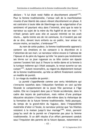 Patrimoine et modélisation de la femme traditionnelle chez Djemaï
- 45 -
N° 19, Septembre 2019
déclare : "il lui était resté fidèle et discrètement attentif"(35)
.
Pour la femme traditionnelle, l’amour naît de la manifestation
vivante d’une liberté des cœurs vibrant discrètement en phase. Il
est contraire à toute idée de libertinage ou de vulgarisation d’un
sentiment vif pourtant vécu dans l’intimité, ainsi que le note le
narrateur au sujet de la mère du fils fugitif et de son mari : "il
n’était jamais sorti avec elle et aucune intimité ne les avait
réunis... Après trente ans de vie commune, ils n’avaient pas osé
de se dire, devant leurs enfants ou en public, leur amour et,
encore moins, se toucher, s’embrasser"(36)
.
Au nom de cette pudeur, la femme traditionnelle apprend à
contenir ses émotions et les consacre à la discrétion et à
l’attention de son mari. Le narrateur relève encore à l’adresse de
l’épouse et du père du fugueur qu’elle "ne posera pas tendrement
ses lèvres sur sa joue rugueuse ou sa tête contre son épaule
comme l’avaient fait tout à l’heure la vieille dame et la femme à
la tunique indienne qui s’était assoupie, la revue ouverte sur ses
cuisses"(37)
. Autant reconnaître, au regard du déploiement textuel
de la femme traditionnelle, qu’elle se définit finalement comme
un modèle de pureté.
2. Le visage du modèle de pureté :
La pureté s’appréhende comme une vertu héréditaire qui
s’enracine toutefois dans l’éducation familiale en ceci qu’elle
féconde le comportement de la jeune fille parvenue à l’âge
nubile. Elle ne s’acquiert donc pas à l’école occidentale, dans le
cadre des leçons de puériculture, mais relève d’une pratique
éducative séculaire s’inscrivant elle-même dans la rhétorique de
la formation de la future femme traditionnelle. Voilà pourquoi,
du temps de la grand-mère du fugueur, dans l’impossibilité
matérielle d’aller à l’école, le narrateur précise que "les fillettes
restaient à la maison jusqu’à leur mariage"(38)
. Ainsi, parvenir
jusqu’au seuil de la pureté ne s’improvise pas pour la femme
traditionnelle. Si ce défi résulte d’un effort permanent conduit
sous l’impulsion des parents de la future épouse, notamment sa
 
