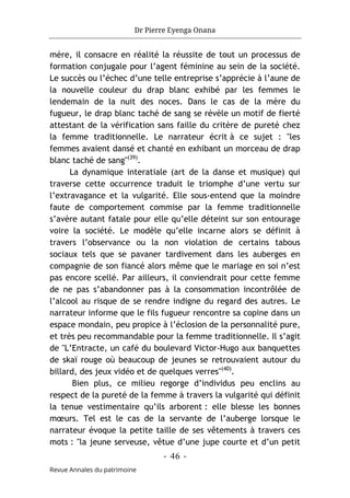 Dr Pierre Eyenga Onana
- 46 -
Revue Annales du patrimoine
mère, il consacre en réalité la réussite de tout un processus de
formation conjugale pour l’agent féminine au sein de la société.
Le succès ou l’échec d’une telle entreprise s’apprécie à l’aune de
la nouvelle couleur du drap blanc exhibé par les femmes le
lendemain de la nuit des noces. Dans le cas de la mère du
fugueur, le drap blanc taché de sang se révèle un motif de fierté
attestant de la vérification sans faille du critère de pureté chez
la femme traditionnelle. Le narrateur écrit à ce sujet : "les
femmes avaient dansé et chanté en exhibant un morceau de drap
blanc taché de sang"(39)
.
La dynamique interatiale (art de la danse et musique) qui
traverse cette occurrence traduit le triomphe d’une vertu sur
l’extravagance et la vulgarité. Elle sous-entend que la moindre
faute de comportement commise par la femme traditionnelle
s’avère autant fatale pour elle qu’elle déteint sur son entourage
voire la société. Le modèle qu’elle incarne alors se définit à
travers l’observance ou la non violation de certains tabous
sociaux tels que se pavaner tardivement dans les auberges en
compagnie de son fiancé alors même que le mariage en soi n’est
pas encore scellé. Par ailleurs, il conviendrait pour cette femme
de ne pas s’abandonner pas à la consommation incontrôlée de
l’alcool au risque de se rendre indigne du regard des autres. Le
narrateur informe que le fils fugueur rencontre sa copine dans un
espace mondain, peu propice à l’éclosion de la personnalité pure,
et très peu recommandable pour la femme traditionnelle. Il s’agit
de "L’Entracte, un café du boulevard Victor-Hugo aux banquettes
de skaï rouge où beaucoup de jeunes se retrouvaient autour du
billard, des jeux vidéo et de quelques verres"(40)
.
Bien plus, ce milieu regorge d’individus peu enclins au
respect de la pureté de la femme à travers la vulgarité qui définit
la tenue vestimentaire qu’ils arborent : elle blesse les bonnes
mœurs. Tel est le cas de la servante de l’auberge lorsque le
narrateur évoque la petite taille de ses vêtements à travers ces
mots : "la jeune serveuse, vêtue d’une jupe courte et d’un petit
 