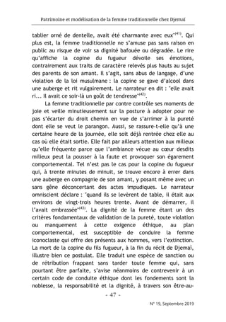 Patrimoine et modélisation de la femme traditionnelle chez Djemaï
- 47 -
N° 19, Septembre 2019
tablier orné de dentelle, avait été charmante avec eux"(41)
. Qui
plus est, la femme traditionnelle ne s’amuse pas sans raison en
public au risque de voir sa dignité bafouée ou dégradée. Le rire
qu’affiche la copine du fugueur dévoile ses émotions,
contrairement aux traits de caractère relevés plus hauts au sujet
des parents de son amant. Il s’agit, sans abus de langage, d’une
violation de la loi musulmane : la copine se gave d’alcool dans
une auberge et rit vulgairement. Le narrateur en dit : "elle avait
ri... Il avait ce soir-là un goût de tendresse"(42)
.
La femme traditionnelle par contre contrôle ses moments de
joie et veille minutieusement sur la posture à adopter pour ne
pas s’écarter du droit chemin en vue de s’arrimer à la pureté
dont elle se veut le parangon. Aussi, se rassure-t-elle qu’à une
certaine heure de la journée, elle soit déjà rentrée chez elle au
cas où elle était sortie. Elle fait par ailleurs attention aux milieux
qu’elle fréquente parce que l’ambiance vécue au cœur desdits
milieux peut la pousser à la faute et provoquer son égarement
comportemental. Tel n’est pas le cas pour la copine du fugueur
qui, à trente minutes de minuit, se trouve encore à errer dans
une auberge en compagnie de son amant, y posant même avec un
sans gêne déconcertant des actes impudiques. Le narrateur
omniscient déclare : "quand ils se levèrent de table, il était aux
environs de vingt-trois heures trente. Avant de démarrer, il
l’avait embrassée"(43)
. La dignité de la femme étant un des
critères fondamentaux de validation de la pureté, toute violation
ou manquement à cette exigence éthique, au plan
comportemental, est susceptible de conduire la femme
iconoclaste qui offre des présents aux hommes, vers l’extinction.
La mort de la copine du fils fugueur, à la fin du récit de Djemaï,
illustre bien ce postulat. Elle traduit une espèce de sanction ou
de rétribution frappant sans tarder toute femme qui, sans
pourtant être parfaite, s’avise néanmoins de contrevenir à un
certain code de conduite éthique dont les fondements sont la
noblesse, la responsabilité et la dignité, à travers son être-au-
 