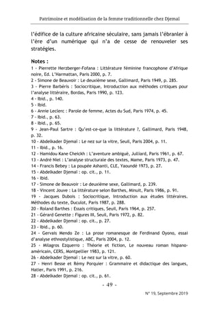 Patrimoine et modélisation de la femme traditionnelle chez Djemaï
- 49 -
N° 19, Septembre 2019
l’édifice de la culture africaine séculaire, sans jamais l’ébranler à
l’ère d’un numérique qui n’a de cesse de renouveler ses
stratégies.
Notes :
1 - Pierrette Herzberger-Fofana : Littérature féminine francophone d’Afrique
noire, Ed. L’Harmattan, Paris 2000, p. 7.
2 - Simone de Beauvoir : Le deuxième sexe, Gallimard, Paris 1949, p. 285.
3 - Pierre Barbéris : Sociocritique, Introduction aux méthodes critiques pour
l’analyse littéraire, Bordas, Paris 1990, p. 123.
4 - Ibid., p. 140.
5 - Ibid.
6 - Annie Leclerc : Parole de femme, Actes du Sud, Paris 1974, p. 45.
7 - Ibid., p. 63.
8 - Ibid., p. 65.
9 - Jean-Paul Sartre : Qu’est-ce-que la littérature ?, Gallimard, Paris 1948,
p. 32.
10 - Abdelkader Djemaï : Le nez sur la vitre, Seuil, Paris 2004, p. 11.
11 - Ibid., p. 16.
12 - Hamidou Kane Cheickh : L’aventure ambiguë, Julliard, Paris 1961, p. 67.
13 - André Niel : L’analyse structurale des textes, Mame, Paris 1973, p. 47.
14 - Francis Bebey : La poupée Ashanti, CLE, Yaoundé 1973, p. 27.
15 - Abdelkader Djemaï : op. cit., p. 11.
16 - Ibid.
17 - Simone de Beauvoir : Le deuxième sexe, Gallimard, p. 239.
18 - Vincent Jouve : La littérature selon Barthes, Minuit, Paris 1986, p. 91.
19 - Jacques Dubois : Sociocritique, Introduction aux études littéraires.
Méthodes du texte, Duculot, Paris 1987, p. 288.
20 - Roland Barthes : Essais critiques, Seuil, Paris 1964, p. 257.
21 - Gérard Genette : Figures III, Seuil, Paris 1972, p. 82.
22 - Abdelkader Djemaï : op. cit., p. 27.
23 - Ibid., p. 60.
24 - Gervais Mendo Ze : La prose romanesque de Ferdinand Oyono, essai
d’analyse ethnostylistique, ABC, Paris 2004, p. 12.
25 - Milagros Ezquerro : Théorie et fiction, Le nouveau roman hispano-
américain, CERS, Montpellier 1983, p. 121.
26 - Abdelkader Djemaï : Le nez sur la vitre, p. 60.
27 - Henri Besse et Rémy Porquier : Grammaire et didactique des langues,
Hatier, Paris 1991, p. 216.
28 - Abdelkader Djemaï : op. cit., p. 61.
 
