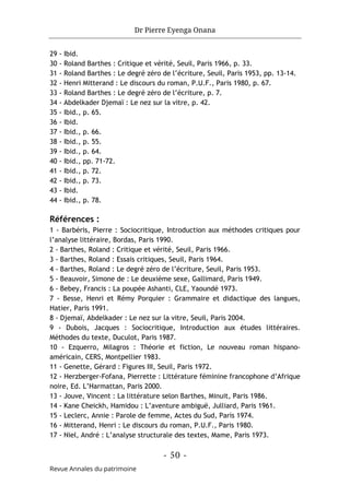 Dr Pierre Eyenga Onana
- 50 -
Revue Annales du patrimoine
29 - Ibid.
30 - Roland Barthes : Critique et vérité, Seuil, Paris 1966, p. 33.
31 - Roland Barthes : Le degré zéro de l’écriture, Seuil, Paris 1953, pp. 13-14.
32 - Henri Mitterand : Le discours du roman, P.U.F., Paris 1980, p. 67.
33 - Roland Barthes : Le degré zéro de l’écriture, p. 7.
34 - Abdelkader Djemaï : Le nez sur la vitre, p. 42.
35 - Ibid., p. 65.
36 - Ibid.
37 - Ibid., p. 66.
38 - Ibid., p. 55.
39 - Ibid., p. 64.
40 - Ibid., pp. 71-72.
41 - Ibid., p. 72.
42 - Ibid., p. 73.
43 - Ibid.
44 - Ibid., p. 78.
Références :
1 - Barbéris, Pierre : Sociocritique, Introduction aux méthodes critiques pour
l’analyse littéraire, Bordas, Paris 1990.
2 - Barthes, Roland : Critique et vérité, Seuil, Paris 1966.
3 - Barthes, Roland : Essais critiques, Seuil, Paris 1964.
4 - Barthes, Roland : Le degré zéro de l’écriture, Seuil, Paris 1953.
5 - Beauvoir, Simone de : Le deuxième sexe, Gallimard, Paris 1949.
6 - Bebey, Francis : La poupée Ashanti, CLE, Yaoundé 1973.
7 - Besse, Henri et Rémy Porquier : Grammaire et didactique des langues,
Hatier, Paris 1991.
8 - Djemaï, Abdelkader : Le nez sur la vitre, Seuil, Paris 2004.
9 - Dubois, Jacques : Sociocritique, Introduction aux études littéraires.
Méthodes du texte, Duculot, Paris 1987.
10 - Ezquerro, Milagros : Théorie et fiction, Le nouveau roman hispano-
américain, CERS, Montpellier 1983.
11 - Genette, Gérard : Figures III, Seuil, Paris 1972.
12 - Herzberger-Fofana, Pierrette : Littérature féminine francophone d’Afrique
noire, Ed. L’Harmattan, Paris 2000.
13 - Jouve, Vincent : La littérature selon Barthes, Minuit, Paris 1986.
14 - Kane Cheickh, Hamidou : L’aventure ambiguë, Julliard, Paris 1961.
15 - Leclerc, Annie : Parole de femme, Actes du Sud, Paris 1974.
16 - Mitterand, Henri : Le discours du roman, P.U.F., Paris 1980.
17 - Niel, André : L’analyse structurale des textes, Mame, Paris 1973.
 