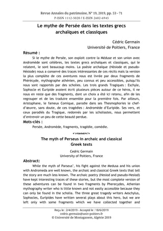 Revue Annales du patrimoine, N° 19, 2019, pp. 53 - 71
P-ISSN 1112-5020 / E-ISSN 2602-6945
Reçu le : 2/4/2019 - Accepté le : 18/6/2019
cedric.germain@univ-poitiers.fr
© Université de Mostaganem, Algérie 2019
Le mythe de Persée dans les textes grecs
archaïques et classiques
Cédric Germain
Université de Poitiers, France
Résumé :
Si le mythe de Persée, son exploit contre la Méduse et son union avec
Andromède sont célèbres, les textes grecs archaïques et classiques, qui le
relatent, le sont beaucoup moins. La poésie archaïque (Hésiode et pseudo-
Hésiode) nous a conservé des traces intéressantes de ces récits mais la version
la plus complète de ces aventures nous est livrée par deux fragments de
Phérécyde, mythographe athénien, peu connus et peu accessibles, puisqu’ils
nous sont rapportés par des scholies. Les trois grands Tragiques : Eschyle,
Sophocle et Euripide avaient écrit plusieurs pièces autour de ce héros, il ne
nous en reste que des fragments, dont un choix a été ici retenu, afin de les
regrouper et de les traduire ensemble pour la première fois. Par ailleurs,
Aristophane, le fameux Comique, parodie dans ses Thesmophories le chef-
d’œuvre, sans doute, de ces tragédies : Andromède d’Euripide. Ses vers, et
ceux parodiés du Tragique, redonnés par les scholiastes, nous permettent
d’entrevoir un peu de cette beauté perdue.
Mots-clés :
Persée, Andromède, fragments, tragédie, comédie.
o
The myth of Perseus in archaic and classical
Greek texts
Cedric Germain
University of Poitiers, France
Abstract:
While the myth of Parseus’, his fight against the Medusa and his union
with Andromeda are well known, the archaic and classical Greek texts that tell
the story are much less known. The archaic poetry (Hesiod and pseudo-Hesiod)
have kept interesting traces of these stories, but the most complete version of
these adventures can be found in two fragments by Pherecydes, Athenian
mythography writer who is little known and not easily accessible because they
can only be found in the scholia. The three great tragedy writers Aeschylus,
Sophocles, Euripides have written several plays about this hero, but we are
left only with some fragments which we have collected together and
 