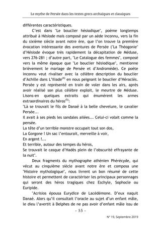 Le mythe de Persée dans les textes grecs archaïques et classiques
- 55 -
N° 19, Septembre 2019
différentes caractéristiques.
C’est dans "Le bouclier hésiodique", poème longtemps
attribué à Hésiode mais composé par un aède inconnu, vers la fin
du sixième siècle avant notre ère, que l’on trouve la première
évocation intéressante des aventures de Persée ("La Théogonie"
d’Hésiode évoque très rapidement la décapitation de Méduse,
vers 276-281 ; d’autre part, "Le Catalogue des femmes", composé
vers la même époque que "Le bouclier hésiodique", mentionne
brièvement le mariage de Persée et d’Andromède). Ce poète
inconnu veut rivaliser avec la célèbre description du bouclier
d’Achille dans L’Iliade(4)
en nous peignant le bouclier d’Héraclès.
Persée y est représenté en train de voler dans les airs, après
avoir réalisé son plus célèbre exploit, le meurtre de Méduse.
Lisons-en quelques extraits qui énumèrent les armes
extraordinaires du héros(5)
:
"Là se trouvait le fils de Danaé à la belle chevelure, le cavalier
Persée...
Il avait à ses pieds les sandales ailées... Celui-ci volait comme la
pensée.
La tête d’un terrible monstre occupait tout son dos,
La Gorgone ! Un sac l’entourait, merveille à voir,
En argent !...
Et terrible, autour des tempes du héros,
Se trouvait le casque d’Hadès plein de l’obscurité effrayante de
la nuit".
Deux fragments du mythographe athénien Phérécyde, qui
vécut au cinquième siècle avant notre ère et composa une
"Histoire mythologique", nous livrent un bon résumé de cette
histoire et permettent de caractériser les principaux personnages
qui seront des héros tragiques chez Eschyle, Sophocle ou
Euripide.
"Acrisios épousa Eurydice de Lacédémone. D’eux naquit
Danaé. Alors qu’il consultait l’oracle au sujet d’un enfant mâle,
le dieu l’avertit à Delphes de ne pas avoir d’enfant mâle issu de
 
