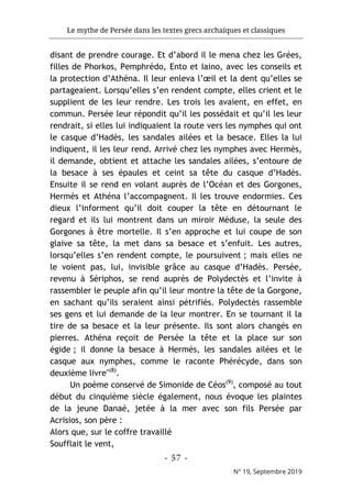 Le mythe de Persée dans les textes grecs archaïques et classiques
- 57 -
N° 19, Septembre 2019
disant de prendre courage. Et d’abord il le mena chez les Grées,
filles de Phorkos, Pemphrédo, Ento et Iaino, avec les conseils et
la protection d’Athéna. Il leur enleva l’œil et la dent qu’elles se
partageaient. Lorsqu’elles s’en rendent compte, elles crient et le
supplient de les leur rendre. Les trois les avaient, en effet, en
commun. Persée leur répondit qu’il les possédait et qu’il les leur
rendrait, si elles lui indiquaient la route vers les nymphes qui ont
le casque d’Hadès, les sandales ailées et la besace. Elles la lui
indiquent, il les leur rend. Arrivé chez les nymphes avec Hermès,
il demande, obtient et attache les sandales ailées, s’entoure de
la besace à ses épaules et ceint sa tête du casque d’Hadès.
Ensuite il se rend en volant auprès de l’Océan et des Gorgones,
Hermès et Athéna l’accompagnent. Il les trouve endormies. Ces
dieux l’informent qu’il doit couper la tête en détournant le
regard et ils lui montrent dans un miroir Méduse, la seule des
Gorgones à être mortelle. Il s’en approche et lui coupe de son
glaive sa tête, la met dans sa besace et s’enfuit. Les autres,
lorsqu’elles s’en rendent compte, le poursuivent ; mais elles ne
le voient pas, lui, invisible grâce au casque d’Hadès. Persée,
revenu à Sériphos, se rend auprès de Polydectès et l’invite à
rassembler le peuple afin qu’il leur montre la tête de la Gorgone,
en sachant qu’ils seraient ainsi pétrifiés. Polydectès rassemble
ses gens et lui demande de la leur montrer. En se tournant il la
tire de sa besace et la leur présente. Ils sont alors changés en
pierres. Athéna reçoit de Persée la tête et la place sur son
égide ; il donne la besace à Hermès, les sandales ailées et le
casque aux nymphes, comme le raconte Phérécyde, dans son
deuxième livre"(8)
.
Un poème conservé de Simonide de Céos(9)
, composé au tout
début du cinquième siècle également, nous évoque les plaintes
de la jeune Danaé, jetée à la mer avec son fils Persée par
Acrisios, son père :
Alors que, sur le coffre travaillé
Soufflait le vent,
 
