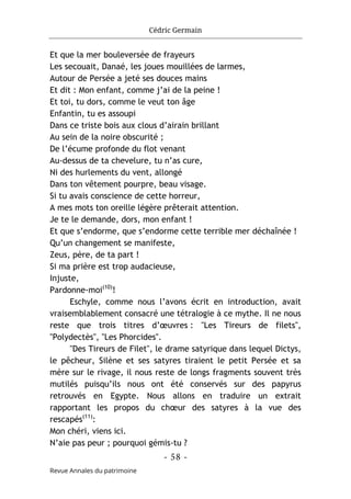 Cédric Germain
- 58 -
Revue Annales du patrimoine
Et que la mer bouleversée de frayeurs
Les secouait, Danaé, les joues mouillées de larmes,
Autour de Persée a jeté ses douces mains
Et dit : Mon enfant, comme j’ai de la peine !
Et toi, tu dors, comme le veut ton âge
Enfantin, tu es assoupi
Dans ce triste bois aux clous d’airain brillant
Au sein de la noire obscurité ;
De l’écume profonde du flot venant
Au-dessus de ta chevelure, tu n’as cure,
Ni des hurlements du vent, allongé
Dans ton vêtement pourpre, beau visage.
Si tu avais conscience de cette horreur,
A mes mots ton oreille légère prêterait attention.
Je te le demande, dors, mon enfant !
Et que s’endorme, que s’endorme cette terrible mer déchaînée !
Qu’un changement se manifeste,
Zeus, père, de ta part !
Si ma prière est trop audacieuse,
Injuste,
Pardonne-moi(10)
!
Eschyle, comme nous l’avons écrit en introduction, avait
vraisemblablement consacré une tétralogie à ce mythe. Il ne nous
reste que trois titres d’œuvres : "Les Tireurs de filets",
"Polydectès", "Les Phorcides".
"Des Tireurs de Filet", le drame satyrique dans lequel Dictys,
le pêcheur, Silène et ses satyres tiraient le petit Persée et sa
mère sur le rivage, il nous reste de longs fragments souvent très
mutilés puisqu’ils nous ont été conservés sur des papyrus
retrouvés en Egypte. Nous allons en traduire un extrait
rapportant les propos du chœur des satyres à la vue des
rescapés(11)
:
Mon chéri, viens ici.
N’aie pas peur ; pourquoi gémis-tu ?
 