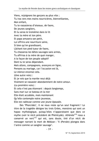 Le mythe de Persée dans les textes grecs archaïques et classiques
- 59 -
N° 19, Septembre 2019
Viens, rejoignons les garçons au plus vite ;
Tu iras vers mes mains nourricières, bienveillantes,
Mon enfant,
Tu te rassasieras d’oiseaux, de faons,
De jeunes sangliers,
Et tu seras le troisième dans le lit
Avec ta mère et ton père.
Et papa amusera son petit,
Lui offrira une nourriture saine,
Si bien qu’en grandissant,
Lâchant ton pied tueur de faons,
Tu chasseras les bêtes sauvages sans armes,
Tu offriras à ta mère de quoi manger,
A la façon de ton peuple adoptif
Dont tu te seras dépendant.
Mais allons, compagnons, avançons en ligne,
Pensons au mariage, car l’occasion est là,
Le silence encense cela.
(Une autre voix) :
Et je vois que la mariée veut déjà
Vraiment se rassasier abondamment de notre amour.
(La première voix) :
Et cela n’est pas étonnant : depuis longtemps,
Sans mari sur ce bateau et la mer
Elle était accablée, mais maintenant
Qu’elle contemple notre jeunesse,
Elle est radieuse comme une jeune épousée.
Des "Phorcides", il ne nous reste qu’un seul fragment ! Le
titre de la tragédie désigne les trois Grées, monstres qui sont un
hapax mythologique, puisqu’elles n’apparaissent que dans ce
mythe (voir le récit précédent de Phérécyde). Athénée(12)
nous a
conservé un vers(13)
qui est, sans doute, tiré d’un récit de
messager narrant la mort de Méduse : "Il (Persée) plongea dans
l’antre comme un sanglier sauvage".
 