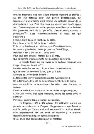 Le mythe de Persée dans les textes grecs archaïques et classiques
- 61 -
N° 19, Septembre 2019
tous les fragments que nous allons traduire viennent de Stobée ;
ils ont été retenus pour leur portée philosophique. Le
fragment 316 se présente ainsi comme une réflexion autour de la
descendance : rien n’est plus beau que d’avoir une lignée après
soi. L’ironie tragique est réelle, puisque le malheur pour Acrisios
doit justement venir de son petit-fils. L’extrait se situe avant la
prédiction(17)
; c’est vraisemblablement le vieux roi qui
s’exprime :
Femme, il est beau ce flambeau du soleil,
Il est beau à voir le flot de la mer, calme,
Et la terre fleurissant au printemps, et l’eau fécondante ;
De beaucoup de belles choses je pourrais faire l’éloge,
Mais rien n’est si brillant ni si beau à voir
Pour ceux sans enfants, mordus par l’attente,
Que la flamme d’enfants juste nés dans leurs demeures.
La morale finale sur les revers de la fortune reprenait ces
images évoquant la nature(18)
:
Les destinées des mortels, dis-je, suivent le même cours
Que ce que l’on nomme l’Ether, quel qu’il soit.
Il envoie de l’été l’éclat brillant ;
Et fait croître l’hiver en rassemblant les nuages serrés ;
De la floraison, de la vie ou du dépérissement, il est le maitre.
Ainsi en est-il de la descendance humaine : pour les uns, la
fortune
En un calme brillant, mais pour les autres les nuages toujours,
Et certains vivent avec leurs malheurs, quand les autres avec le
bonheur
Périssent, comme les alternances des années.
Les fragments 324 à 327 offrent des réflexions autour du
pouvoir des riches et de l’argent. Rappelons-nous que Danaé a
été fécondée par Zeus transformé en pluie d’or. Acrisios devait
être impressionné par cet amas de richesses ; le premier
fragment témoigne de son horrible cupidité :
O toi, or, le plus beau cadeau pour les mortels :
 