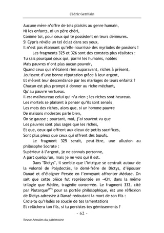 Cédric Germain
- 62 -
Revue Annales du patrimoine
Aucune mère n’offre de tels plaisirs au genre humain,
Ni les enfants, ni un père chéri,
Comme toi, pour ceux qui te possèdent en leurs demeures.
Si Cypris révèle un tel éclat dans ses yeux,
Il n’est pas étonnant qu’elle nourrisse des myriades de passions !
Les fragments 325 et 326 sont des constats plus réalistes :
Tu sais pourquoi ceux qui, parmi les humains, nobles
Mais pauvres n’ont plus aucun pouvoir,
Quand ceux qui n’étaient rien auparavant, riches à présent,
Jouissent d’une bonne réputation grâce à leur argent,
Et mêlent leur descendance par les mariages de leurs enfants ?
Chacun est plus prompt à donner au riche méchant,
Qu’au pauvre vertueux.
Il est malheureux celui qui n’a rien ; les riches sont heureux.
Les mortels se plaisent à penser qu’ils sont sensés
Les mots des riches, alors que, si un homme pauvre
De maisons modestes parle bien,
On se gausse ; pourtant, moi, j’ai souvent vu que
Les pauvres sont plus sages que les riches,
Et que, ceux qui offrent aux dieux de petits sacrifices,
Sont plus pieux que ceux qui offrent des bœufs.
Le fragment 325 serait, peut-être, une allusion au
philosophe Socrate :
Supérieur à l’argent, je ne connais personne,
A part quelqu’un, mais je ne vois qui il est.
Dans "Dictys", il semble que l’intrigue se centrait autour de
la volonté de Polydectès, le demi-frère de Dictys, d’épouser
Danaé et d’éloigner Persée en l’envoyant affronter Méduse. On
sait que cette pièce fut représentée en -431, dans la même
trilogie que Médée, tragédie conservée. Le fragment 332, cité
par Plutarque(19)
pour sa portée philosophique, est une réflexion
de Dictys adressée à Danaé redoutant la mort de son fils :
Crois-tu qu’Hadès se soucie de tes lamentations
Et relâchera ton fils, si tu persistes tes gémissements ?
 