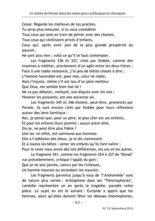 Le mythe de Persée dans les textes grecs archaïques et classiques
- 63 -
N° 19, Septembre 2019
Cesse. Regarde les malheurs de tes proches,
Tu seras plus mesurée, si tu veux considérer
Tous ceux qui sont en train de peiner avec des chaines,
Tous ceux qui vieillissent privés d’enfants,
Ceux qui, après avoir joui de la plus grande prospérité du
pouvoir,
Ne sont plus rien ; voilà ce qu’il te faut contempler.
Les fragments 336 et 337, cités par Stobée, comme des
maximes à méditer, proviennent d’un agôn entre les deux frères :
Face à une noble naissance, j’ai peu de belles choses à dire ;
L’homme honorable est, pour moi, celui né noble,
Mais l’injuste, même s’il est issu d’un père meilleur
Que Zeus, me semble bien mal né !
Ne va pas débuter, vieillard, une dispute avec les rois ;
Honorer les puissants, est une ancienne loi.
Les fragments 345 et 346 étaient, peut-être, prononcés par
Persée, ils sont encore cités par Stobée pour leurs réflexions
autour des liens familiaux :
Moi, je pense que, pour un père, le plus cher est ses enfants,
Et pour les enfants leurs parents ; aucun autre allié,
Dis-je, ne peut être plus fidèle !
Une loi, en effet, est commune aux hommes-
Elle a l’adhésion des dieux, je le dis clairement-
Et à toutes les bêtes : aimer les enfants qu’ils font naître ;
Pour le reste nous avons des lois différentes, les uns et les autres.
Le fragment 341, comme les fragments 324 à 327 de "Danaé"
vus précédemment, critique l’appât du gain :
Que je ne sois jamais, vaincu par les richesses,
Un homme mauvais ou secondant les mauvais.
Les fragments parvenus jusqu’à nous de "l’Andromède" sont
de nature plus variée : Aristophane dans ses "Thesmophories",
comédie représentée un an après la tragédie, parodie cette
pièce. Le sujet en est le suivant : Euripide a appris que les
femmes, alors qu’elles doivent fêter les déesses thesmophores,
 