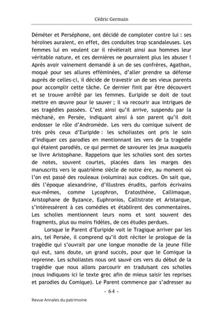 Cédric Germain
- 64 -
Revue Annales du patrimoine
Déméter et Perséphone, ont décidé de comploter contre lui : ses
héroïnes auraient, en effet, des conduites trop scandaleuses. Les
femmes lui en veulent car il révèlerait ainsi aux hommes leur
véritable nature, et ces dernières ne pourraient plus les abuser !
Après avoir vainement demandé à un de ses confrères, Agathon,
moqué pour ses allures efféminées, d’aller prendre sa défense
auprès de celles-ci, il décide de travestir un de ses vieux parents
pour accomplir cette tâche. Ce dernier finit par être découvert
et se trouve arrêté par les femmes. Euripide se doit de tout
mettre en œuvre pour le sauver ; il va recourir aux intrigues de
ses tragédies passées. C’est ainsi qu’il arrive, suspendu par la
mèchanè, en Persée, indiquant ainsi à son parent qu’il doit
endosser le rôle d’Andromède. Les vers du comique suivent de
très près ceux d’Euripide : les scholiastes ont pris le soin
d’indiquer ces parodies en mentionnant les vers de la tragédie
qui étaient parodiés, ce qui permet de savourer les jeux auxquels
se livre Aristophane. Rappelons que les scholies sont des sortes
de notes, souvent courtes, placées dans les marges des
manuscrits vers le quatrième siècle de notre ère, au moment où
l’on est passé des rouleaux (volumina) aux codices. On sait que,
dès l’époque alexandrine, d’illustres érudits, parfois écrivains
eux-mêmes, comme Lycophron, Eratosthène, Callimaque,
Aristophane de Byzance, Euphronios, Callistrate et Aristarque,
s’intéressèrent à ces comédies et établirent des commentaires.
Les scholies mentionnent leurs noms et sont souvent des
fragments, plus ou moins fidèles, de ces études perdues.
Lorsque le Parent d’Euripide voit le Tragique arriver par les
airs, tel Persée, il comprend qu’il doit réciter le prologue de la
tragédie qui s’ouvrait par une longue monodie de la jeune fille
qui eut, sans doute, un grand succès, pour que le Comique la
reprenne. Les scholiastes nous ont sauvé ces vers du début de la
tragédie que nous allons parcourir en traduisant ces scholies
(nous indiquons ici le texte grec afin de mieux saisir les reprises
et parodies du Comique). Le Parent commence par s’adresser au
 