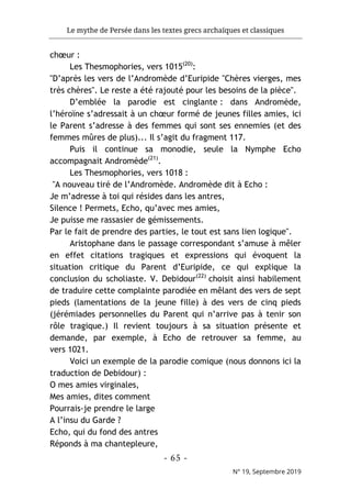 Le mythe de Persée dans les textes grecs archaïques et classiques
- 65 -
N° 19, Septembre 2019
chœur :
Les Thesmophories, vers 1015(20)
:
"D’après les vers de l’Andromède d’Euripide "Chères vierges, mes
très chères". Le reste a été rajouté pour les besoins de la pièce".
D’emblée la parodie est cinglante : dans Andromède,
l’héroïne s’adressait à un chœur formé de jeunes filles amies, ici
le Parent s’adresse à des femmes qui sont ses ennemies (et des
femmes mûres de plus)... Il s’agit du fragment 117.
Puis il continue sa monodie, seule la Nymphe Echo
accompagnait Andromède(21)
.
Les Thesmophories, vers 1018 :
"A nouveau tiré de l’Andromède. Andromède dit à Echo :
Je m’adresse à toi qui résides dans les antres,
Silence ! Permets, Echo, qu’avec mes amies,
Je puisse me rassasier de gémissements.
Par le fait de prendre des parties, le tout est sans lien logique".
Aristophane dans le passage correspondant s’amuse à mêler
en effet citations tragiques et expressions qui évoquent la
situation critique du Parent d’Euripide, ce qui explique la
conclusion du scholiaste. V. Debidour(22)
choisit ainsi habilement
de traduire cette complainte parodiée en mêlant des vers de sept
pieds (lamentations de la jeune fille) à des vers de cinq pieds
(jérémiades personnelles du Parent qui n’arrive pas à tenir son
rôle tragique.) Il revient toujours à sa situation présente et
demande, par exemple, à Echo de retrouver sa femme, au
vers 1021.
Voici un exemple de la parodie comique (nous donnons ici la
traduction de Debidour) :
O mes amies virginales,
Mes amies, dites comment
Pourrais-je prendre le large
A l’insu du Garde ?
Echo, qui du fond des antres
Réponds à ma chantepleure,
 