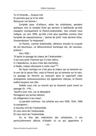 Cédric Germain
- 66 -
Revue Annales du patrimoine
Tu m’entends... Exauce-moi
Et permets que je m’en aille
Retrouver ma femme !
Euripide joue, d’ailleurs, selon les scholiastes, pendant
quelques vers la nymphe Echo qui devient si babillarde qu’elle
exaspère comiquement le Parent-Andromède. Une scholie nous
indique, au vers 1059, qu’elle n’est plus qualifiée comme chez
Euripide de κακοστένακτος : "pleine de pitié" mais devient Echo,
ἐπικοκκάστρια "la moqueuse".
Le Parent, comme Andromède, dénonce ensuite la cruauté
de ses bourreaux. Le détournement burlesque est, de nouveau,
présent :
Vers 1022 :
"D’après le passage du chœur de l’Andromède :
Il est sans pitié l’homme qui t’a fait naître,
Il t’abandonna, la plus triste des mortelles,
A Hadès, trépas nécessaire à cette race"(23)
.
De façon comique ce n’est plus le chœur qui se lamente sur
le sort de la jeune fille, mais le Parent qui se lamente sur le sien.
Le passage du féminin au masculin dans le superlatif chez
Aristophane (πολυστονώτατον) est également ridicule, le Parent
oublie toujours son rôle.
Stobée nous cite un extrait qui se situerait juste avant ce
passage (fr. 119) :
"Souffre avec moi, car le désespéré
Partageant ses larmes obtient
Un allègement à ses maux".
La parodie continue : les scholies aux vers 1030, 1034, 1040
le soulignent :
A nouveau tiré de l’Andromède.
Et cela vient de l’Andromède.
Et cela vient de l’Andromède.
Vu le flou des indications des scholiastes, il est
particulièrement délicat d’établir ici ce qui appartient à
 