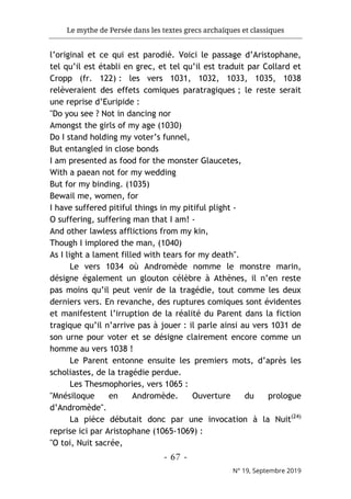 Le mythe de Persée dans les textes grecs archaïques et classiques
- 67 -
N° 19, Septembre 2019
l’original et ce qui est parodié. Voici le passage d’Aristophane,
tel qu’il est établi en grec, et tel qu’il est traduit par Collard et
Cropp (fr. 122) : les vers 1031, 1032, 1033, 1035, 1038
relèveraient des effets comiques paratragiques ; le reste serait
une reprise d’Euripide :
"Do you see ? Not in dancing nor
Amongst the girls of my age (1030)
Do I stand holding my voter’s funnel,
But entangled in close bonds
I am presented as food for the monster Glaucetes,
With a paean not for my wedding
But for my binding. (1035)
Bewail me, women, for
I have suffered pitiful things in my pitiful plight -
O suffering, suffering man that I am! -
And other lawless afflictions from my kin,
Though I implored the man, (1040)
As I light a lament filled with tears for my death".
Le vers 1034 où Andromède nomme le monstre marin,
désigne également un glouton célèbre à Athènes, il n’en reste
pas moins qu’il peut venir de la tragédie, tout comme les deux
derniers vers. En revanche, des ruptures comiques sont évidentes
et manifestent l’irruption de la réalité du Parent dans la fiction
tragique qu’il n’arrive pas à jouer : il parle ainsi au vers 1031 de
son urne pour voter et se désigne clairement encore comme un
homme au vers 1038 !
Le Parent entonne ensuite les premiers mots, d’après les
scholiastes, de la tragédie perdue.
Les Thesmophories, vers 1065 :
"Mnésiloque en Andromède. Ouverture du prologue
d’Andromède".
La pièce débutait donc par une invocation à la Nuit(24)
reprise ici par Aristophane (1065-1069) :
"O toi, Nuit sacrée,
 