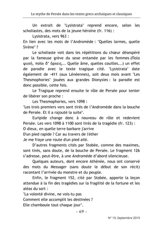 Le mythe de Persée dans les textes grecs archaïques et classiques
- 69 -
N° 19, Septembre 2019
Un extrait de "Lysistrata" reprend encore, selon les
scholiastes, des mots de la jeune héroïne (fr. 116) :
Lysistrata, vers 963 :
En lien avec les mots de l’Andromède : "Quelles larmes, quelle
Sirène" ?
Le scholiaste voit dans les répétitions du chœur désespéré
par la fameuse grève du sexe entamée par les femmes (Ποία
ψυχή, ποῖοι δ’ ὄρχεις... Quelle âme, quelles couilles...) un effet
de parodie avec le texte tragique cité. "Lysistrata" date
également de -411 (aux Lénéennes), soit deux mois avant "Les
Thesmophories" jouées aux grandes Dionysies : la parodie est
donc possible, cette fois.
Le Tragique reprend ensuite le rôle de Persée pour tenter
de libérer son proche :
Les Thesmophories, vers 1098 :
"Les trois premiers vers sont tirés de l’Andromède dans la bouche
de Persée. Et il a rajouté la suite".
Euripide change donc à nouveau de rôle et redevient
Persée. Les vers 1098 à 1100 sont tirés de la tragédie (fr. 123) :
O dieux, en quelle terre barbare j'arrive
D'un pied rapide ? Car au travers de l'éther
Je me fraye une route d'un pied ailé.
D’autres fragments cités par Stobée, comme des maximes,
sont tirés, sans doute, de la bouche de Persée. Le fragment 126
s’adresse, peut-être, à une Andromède d’abord silencieuse.
Quelques auteurs, dont encore Athénée, nous ont conservé
des mots du Messager (sans doute le début de son récit)
racontant l’arrivée du monstre et du peuple.
Enfin, le fragment 152, cité par Stobée, apporte la leçon
attendue à la fin des tragédies sur la fragilité de la fortune et les
aléas du sort :
"La volonté divine, ne vois-tu pas
Comment elle accomplit les destinées ?
Elle chamboule tout chaque jour".
 