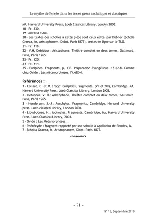 Le mythe de Persée dans les textes grecs archaïques et classiques
- 71 -
N° 19, Septembre 2019
MA, Harvard University Press, Loeb Classical Library, London 2008.
18 - Fr. 330.
19 - Moralia 106a.
20 - Les textes des scholies à cette pièce sont ceux édités par Dübner (Scholia
Graeca, in, Aristophanem, Didot, Paris 1877), textes en ligne sur le TLG.
21 - Fr. 118.
22 - V.H. Debidour : Aristophane, Théâtre complet en deux tomes, Gallimard,
Folio, Paris 1965.
23 - Fr. 120.
24 - Fr. 114.
25 - Euripides, Fragments, p. 133. Préparation évangélique, 15.62.8. Comme
chez Ovide : Les Métamorphoses, IV.682-4.
Références :
1 - Collard, C. et M. Cropp: Euripides, Fragments, (VII et VIII), Cambridge, MA,
Harvard University Press, Loeb Classical Library, London 2008.
2 - Debidour, V. H.: Aristophane, Théâtre complet en deux tomes, Gallimard,
Folio, Paris 1965.
3 - Henderson, J.-J.: Aeschylus, Fragments, Cambridge, Harvard University
press, Loeb classical library, London 2008.
4 - Lloyd-Jones, H.: Sophocles, Fragments, Cambridge, MA, Harvard University
Press, Loeb Classical Library, 2003.
5 - Ovide : Les Métamorphoses.
6 - Phérécyde : fragment rapporté par une scholie à Apollonios de Rhodes, IV.
7 - Scholia Graeca, in, Aristophanem, Didot, Paris 1877.
o
 