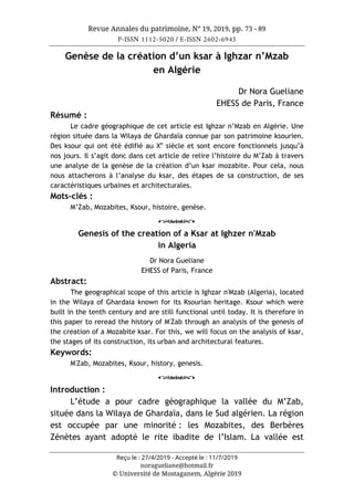 Revue Annales du patrimoine, N° 19, 2019, pp. 73 - 89
P-ISSN 1112-5020 / E-ISSN 2602-6945
Reçu le : 27/4/2019 - Accepté le : 11/7/2019
noragueliane@hotmail.fr
© Université de Mostaganem, Algérie 2019
Genèse de la création d’un ksar à Ighzar n’Mzab
en Algérie
Dr Nora Gueliane
EHESS de Paris, France
Résumé :
Le cadre géographique de cet article est Ighzar n’Mzab en Algérie. Une
région située dans la Wilaya de Ghardaïa connue par son patrimoine ksourien.
Des ksour qui ont été édifié au Xe
siècle et sont encore fonctionnels jusqu’à
nos jours. Il s’agit donc dans cet article de relire l’histoire du M’Zab à travers
une analyse de la genèse de la création d’un ksar mozabite. Pour cela, nous
nous attacherons à l’analyse du ksar, des étapes de sa construction, de ses
caractéristiques urbaines et architecturales.
Mots-clés :
M’Zab, Mozabites, Ksour, histoire, genèse.
o
Genesis of the creation of a Ksar at Ighzer n'Mzab
in Algeria
Dr Nora Gueliane
EHESS of Paris, France
Abstract:
The geographical scope of this article is Ighzar n'Mzab (Algeria), located
in the Wilaya of Ghardaia known for its Ksourian heritage. Ksour which were
built in the tenth century and are still functional until today. It is therefore in
this paper to reread the history of M'Zab through an analysis of the genesis of
the creation of a Mozabite ksar. For this, we will focus on the analysis of ksar,
the stages of its construction, its urban and architectural features.
Keywords:
M'Zab, Mozabites, Ksour, history, genesis.
o
Introduction :
L’étude a pour cadre géographique la vallée du M’Zab,
située dans la Wilaya de Ghardaïa, dans le Sud algérien. La région
est occupée par une minorité : les Mozabites, des Berbères
Zénètes ayant adopté le rite ibadite de l’Islam. La vallée est
 