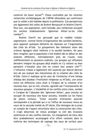 Genèse de la création d’un ksar à Ighzar n’Mzab en Algérie
- 75 -
N° 19, Septembre 2019
construit les ksour actuel(3)
. Chose contredite par les récentes
recherches archéologiques de l’OPVM (Ghardaïa) qui confirment
que la vallée a été habitée depuis la préhistoire. Ces perspectives
ont également été celles de Brahim Benyoucef et Brahim Cherifi.
Pour eux, une population, semi-nomade, peu nombreuse occupait
les anciens établissements "igherman ikhlan" ou les cités
ruinées(4)
.
Brahim Cherifi est persuadé que le modèle tribalo-
segmentaire, comme forme d’organisation des sociétés berbères,
peut apporter quelques éléments de réponses sur l’organisation
des cités du M’Zab. "Le groupement des habitants selon des
critères lignagers était inhérent à la société berbère. On peut
donc imaginer que la population s’est établie dès le début en des
endroits différents, inévitablement près de l’oued, mais
indifféremment en plusieurs endroits. Les groupes qui affluaient
devaient intégrer les groupes déjà établis en s’y ralliant ou bien
partaient s’installer plus loin en créant leur propre cité"(5)
.
L’influence tribale a également été soulevée par Marcel Mercier
lors de son analyse des mécanismes de la création des cités du
M’Zab. Celui-ci explique qu’en plus de l’existence d’une halaqa
(halaqa des âzzabas l’institution religieuse au M’Zab), une union
entre les différents clans était à l’origine de la création d’un
nouveau ksar, qui se voit, ensuite, agrandir par l’incorporation de
nouveaux groupes. L’instabilité et les conflits entre clans, semble
à l’origine de l’abandon des "igherman ikhlan", pour ensuite en
occuper de nouveaux (les ksour actuels), installés sur les flancs
de pitons rocheux. "Cette nouvelle orientation pourrait
correspondre à la période qui a vu l’afflux de nouveaux venus au
cours de la seconde moitié du XIe
siècle. Elle témoigne de la prise
en compte de l’aspect sécuritaire dans la construction des cités.
Il s’agit désormais de mieux protéger la cité des invasions
extérieures et des conflits internes. Ce changement de lieux doit
être probablement accompagné d’un effort constant dans la
maîtrise des techniques de captage des eaux de surface pour
 