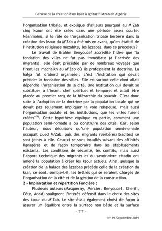 Genèse de la création d’un ksar à Ighzar n’Mzab en Algérie
- 77 -
N° 19, Septembre 2019
l’organisation tribale, et explique d’ailleurs pourquoi au M’Zab
cinq ksour ont été créés dans une période assez courte.
Néanmoins, si le rôle de l’organisation tribale berbère dans la
création des ksour du M’Zab a été mis en avant, qu’en était-il de
l’institution religieuse mozabite, les âzzabas, dans ce processus ?
Le travail de Brahim Benyoucef accrédite l’idée que "la
fondation des villes ne fut pas immédiate (à l’arrivée des
migrants), elle était précédée par de nombreux voyages que
firent les machaikh au M’Zab où ils professaient la doctrine. La
halga fut d’abord organisée ; c’est l’institution qui devait
présider la fondation des villes. Elle est surtout celle dont allait
dépendre l’organisation de la cité. Une institution qui devait se
substituer à l’imam, chef spirituel et temporel et allait être
placée au premier rang de la hiérarchie du pouvoir. C’est donc
suite à l’adoption de la doctrine par la population locale qui ne
devait pas seulement impliquer la voie religieuse, mais aussi
l’organisation sociale et les institutions, que les villes furent
créées"(9)
. Cette hypothèse explique en partie, comment une
population semi-nomade a pu construire des cités. Car, selon
l’auteur, nous déduisons qu’une population semi-nomade
occupait oued M’Zab, puis des migrants (Berbères/Ibadites) se
sont joints à elle. Ceux-ci se sont installés suivant des affinités
lignagères et de façon temporaire dans les établissements
existants. Les conditions de sécurité, les conflits, mais aussi
l’apport technique des migrants et du savoir-vivre citadin ont
amené la population à créer les ksour actuels. Ainsi, puisque la
création de la halaqa des âzzabas précède celle de la création du
ksar, ce sont, semble-t-il, les lettrés qui se seraient chargés de
l’organisation de la cité et de la gestion de la construction.
2 - Implantation et répartition foncière :
Plusieurs auteurs (Masqueray, Mercier, Benyoucef, Cherifi,
Côte, Adad) soulignent l’intérêt défensif dans le choix des sites
des ksour du M’Zab. Le site était également choisi de façon à
assurer un équilibre entre la surface non bâtie et la surface
 