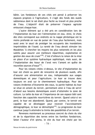 Dr Nora Gueliane
- 78 -
Revue Annales du patrimoine
bâtie. Les fondateurs de ces cités ont pensé à préserver les
espaces propices à l’agriculture, il s’agit des fonds des oueds
sablonneux dont le sol était plus facile au travail et plus proche
de l’eau. L’objectif était de préserver l’espace agricole
entourant chaque ksar.
L’autre élément qui a été pris en considération lors de
l’implantation du ksar est l’alimentation en eau. Ainsi, le choix
des sites correspond aux endroits où la nappe phréatique est la
moins profonde en vue de puiser de l’eau plus facilement, mais
aussi avec le souci de protéger les occupants des inondations
imprévisibles de l’oued. La rareté de l’eau devait stimuler les
Mozabites "à chercher les moyens les plus rationnels et les plus
subtils pour assurer une meilleure répartition, exploitation et
gestion des eaux de crues"(10)
. C’est d’ailleurs la raison de la mise
en place d’un système hydraulique sophistiqué, mais aussi, de
l’implantation des ksour de l’aval vers l’amont en quête de
nouvelles sources d’eaux(11)
.
Pour les raisons citées ci-dessus, le site d’implantation du
ksar est choisi au point de rencontre de plusieurs oueds, afin
d’assurer une alimentation en eau, indispensable aux usages
domestiques et pour l’agriculture. Le ksar se trouve donc
toujours en aval sur le cheminement hydraulique. Pour des
raisons évidentes d’économie des eaux, la partie habitat du ksar
se situe en amont du terroir, permettant ainsi à l’eau de servir
d’abord aux besoins domestiques avant d’atteindre la zone de
culture. La taille du ksar et l’importance de son espace bâti sont
fonction des capacités nourricières du terroir. Quand celui-ci en
perd, le ksar est abandonné. Quand, par contre, le terroir est
capable de se développer pour recevoir l’accroissement
démographique, le ksar se démultiplie(12)
. La progression du ksar
continue jusqu’à atteindre la limite des possibilités d’un terroir.
Revenons maintenant au processus concret du choix du site
et de la répartition des terres entre les familles fondatrices.
Selon l’auteur d’el qisma, le site du ksar est choisi par les
 