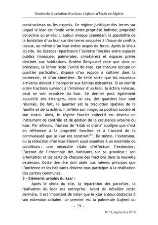 Genèse de la création d’un ksar à Ighzar n’Mzab en Algérie
- 79 -
N° 19, Septembre 2019
constructeurs ou les experts. Le régime juridique des terres sur
lequel le ksar est fondé varie entre propriété indivise, propriété
collective ou privée. L’auteur évoque cependant la possibilité de
la fondation d’un ksar sur des terres occupées à l’issue de conflits
locaux, ou même d’un ksar entier acquis de force. Après le choix
du site, les âzzabas répartissent l’assiette foncière entre espaces
publics (mosquée, palmeraies, cimetières) et espaces privés
destinés aux habitations. Brahim Benyoucef note que dans ce
processus, la âchira reste l’unité de base, car chacune occupe un
quartier particulier, dispose d’un espace à cultiver dans la
palmeraie, et d’un cimetière. De telle sorte que les nouveaux
arrivants doivent s’incorporer aux âchiras existantes. Si un conflit
entre fractions survient à l’intérieur d’un ksar, la âchira vaincue,
peut se voir expulsée du ksar. Ce dernier peut également
accueillir des étrangers, dans ce cas, des quartiers leur sont
réservés. De fait, le quartier est la traduction spatiale de la
famille et de la âchira. Il reflète son image, sa position sociale et
son statut. Ainsi, le régime foncier collectif est devenu un
instrument de contrôle et de gestion de la croissance urbaine du
ksar. Par ailleurs, l’auteur de "kitab el qisma" souligne que c’est
en référence à la propriété foncière et à l’accord de la
communauté que le ksar est construit(13)
. De même, l’extension,
ou la réduction d’un ksar étaient aussi soumises à un ensemble de
conditions : une nécessité vitale d’effectuer l’extension ;
l’accord de l’ensemble des habitants sur sa grandeur ; son
orientation et les parts de chacune des fractions dans la nouvelle
extension. Cette dernière doit obéir aux mêmes principes que
l’ancienne et les habitants doivent tous participer à la réalisation
des parties communes.
3 - Eléments urbains du ksar :
Après le choix du site, la répartition des parcelles, la
réalisation du ksar est entreprise. Avant de détailler cette
dernière, il est important de noter que le ksar a deux obstacles à
son extension urbaine. Le premier est la palmeraie (tajemi ou
 
