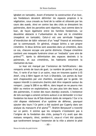 Dr Nora Gueliane
- 80 -
Revue Annales du patrimoine
lghabet en tamzabt). Avant d’entamer la construction d’un ksar,
ses fondateurs devaient délimiter les espaces propices à la
végétation, ceux creusés au fond de la vallée et sillonnés par les
cours des oueds. Ainsi en contre bas des cités se dressaient les
palmeraies, dont les parcelles sont réparties, tout comme dans le
ksar, de façon égalitaire entre les familles fondatrices. Le
deuxième obstacle à l’urbanisation du ksar est le cimetière
(maqabrat en tamzabt). Celui-ci est une servitude frappée
d’interdiction de bâtir relevant d’un "waqf" financé et entretenu
par la communauté. En général, chaque âchira a son propre
cimetière. Si deux âchiras sont associées dans un cimetière, dans
ce cas, chacune occupe une partie distincte. Chaque cimetière
contient une mosquée funéraire sinon un "moûsalla" (une aire de
prière)(14)
. Après la délimitation des espaces destinés à la
palmeraie, et aux cimetières, les habitants entament la
réalisation du ksar.
Le ksar est marqué par l’existence de fortifications : des
remparts armés de tours de guet. Le nombre de portes n’est pas
fixe, il varie d’un ksar à un autre, nous en trouvons quatre à El
Attef, cinq à Béni Isguen et huit à Ghardaïa. Les portes du ksar
sont chapeautées par une chambre, occupée par la garde. Un
espace interdit à construire (harim) doit être respecté autour du
rempart ; jusqu’à 200 m ou 400 m, dans lequel on ne pourra rien
bâtir ou mettre en exploitations. Un peu plus loin des ksour, et
des palmeraies, il existe des tours (bordjs) avancés. L’existence
de tels ouvrages a amené certains auteurs à se demander si à leur
fondation les ksour du M’Zab étaient dotés de remparts ? Car si la
cité dispose réellement d’un système de défense, pourquoi
ajouter des tours ? Ce point a été soulevé par Cuperly dans son
analyse du manuscrit d’el qisma(15)
. Brahim Benyoucef a tranché
sur ce point. Il estime que les remparts n’existaient pas à
l’origine de la fondation des cités, puisqu’il n’y avait que des
maisons remparts. Ainsi, semble-t-il, ceux-ci n’ont été ajoutés
que tardivement lorsque l’extension de la ville a atteint le pied
 